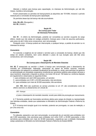 Alterado o instituto para licença para capacitação, no interesse da Administração, por até três
meses, mantida a remuneração.
Foram preservados os períodos de licença-premio já adquiridos até 15/10/96, inclusive o período
residual para a concessão da licença para capacitação.
Os períodos desse tipo de licença não são acumuláveis.
Arts. 88 e 89. (Revogados.)
Art. 90. (Vetado.)
Seção VII
Da Licença para Tratar
de Interesses Particulares
Art. 91. A critério da Administração, poderão ser concedidas ao servidor ocupante de cargo
efetivo, desde que não esteja em estágio probatório, licenças para o trato de assuntos particulares,
pelo prazo de até 3 (três) anos consecutivos, sem remuneração.
Parágrafo único. A licença poderá ser interrompida, a qualquer tempo, a pedido do servidor ou no
interesse do serviço.
Comentário
Foi excluída a exigência de ser estável o servidor para a concessão de licença, desde que não
esteja em estado probatório, bem como alterado o prazo de sua duração para até três anos
consecutivos, sem remuneração.
Seção VIII
Da Licença para o Desempenho de Mandato Classista
Art. 92. É assegurado ao servidor o direito à licença sem remuneração para o desempenho de
mandato em confederação, federação, associação de classe de âmbito nacional, sindicato
representativo da categoria ou entidade fiscalizadora da profissão ou, ainda, para participar de gerência
ou administração em sociedade cooperativa constituída por servidores públicos para prestar serviços a
seus membros, observado o disposto na alínea c do inciso VIII do art. 102 desta Lei, conforme disposto
em regulamento e observados os seguintes limites:
I - para entidades com até 5.000 associados, um servidor;
II - para entidades com 5.001 a 30.000 associados, dois servidores;
III - para entidades com mais de 30.000 associados, três servidores.
Art. 102. Além das ausências ao serviço previstas no art. 97, são considerados como de
efetivo exercício os afastamentos em virtude de:
........................................................................................................
VIII - licença:
........................................................................................................
c) para o desempenho de mandato classista, exceto para efeito de promoção por merecimento;
§ 1º Somente poderão ser licenciados servidores eleitos para cargos de direção ou representação
nas referidas entidades, desde que cadastradas no Ministério da Administração Federal e Reforma do
Estado.
§ 2º A licença terá duração igual à do mandato, podendo ser prorrogada, no caso de reeleição, e
por uma única vez.
Comentário
Foi alterada, passando a ser sem remuneração, na proporção de um servidor para entidades com
até 5.000 associados; dois servidores para entidades com entre 5.001 a 30.000 associados; e três
servidores para entidades com mais de 30.000 associados, exigindo-se que a entidade interessada
esteja cadastrada no Ministério da Administração Federal e Reforma do Estado-MARE.
 