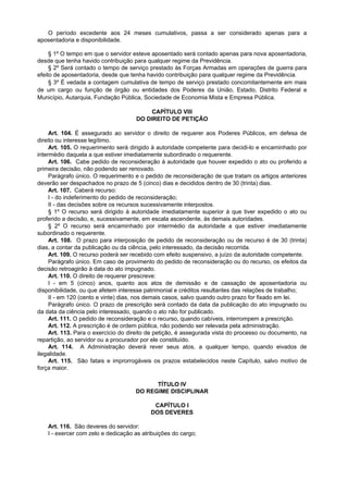 O período excedente aos 24 meses cumulativos, passa a ser considerado apenas para a
aposentadoria e disponibilidade.
§ 1º O tempo em que o servidor esteve aposentado será contado apenas para nova aposentadoria,
desde que tenha havido contribuição para qualquer regime da Previdência.
§ 2º Será contado o tempo de serviço prestado às Forças Armadas em operações de guerra para
efeito de aposentadoria, desde que tenha havido contribuição para qualquer regime da Previdência.
§ 3º É vedada a contagem cumulativa de tempo de serviço prestado concomitantemente em mais
de um cargo ou função de órgão ou entidades dos Poderes da União, Estado, Distrito Federal e
Município, Autarquia, Fundação Pública, Sociedade de Economia Mista e Empresa Pública.
CAPÍTULO VIII
DO DIREITO DE PETIÇÃO
Art. 104. É assegurado ao servidor o direito de requerer aos Poderes Públicos, em defesa de
direito ou interesse legítimo.
Art. 105. O requerimento será dirigido à autoridade competente para decidi-lo e encaminhado por
intermédio daquela a que estiver imediatamente subordinado o requerente.
Art. 106. Cabe pedido de reconsideração à autoridade que houver expedido o ato ou proferido a
primeira decisão, não podendo ser renovado.
Parágrafo único. O requerimento e o pedido de reconsideração de que tratam os artigos anteriores
deverão ser despachados no prazo de 5 (cinco) dias e decididos dentro de 30 (trinta) dias.
Art. 107. Caberá recurso:
I - do indeferimento do pedido de reconsideração;
II - das decisões sobre os recursos sucessivamente interpostos.
§ 1º O recurso será dirigido à autoridade imediatamente superior à que tiver expedido o ato ou
proferido a decisão, e, sucessivamente, em escala ascendente, às demais autoridades.
§ 2º O recurso será encaminhado por intermédio da autoridade a que estiver imediatamente
subordinado o requerente.
Art. 108. O prazo para interposição de pedido de reconsideração ou de recurso é de 30 (trinta)
dias, a contar da publicação ou da ciência, pelo interessado, da decisão recorrida.
Art. 109. O recurso poderá ser recebido com efeito suspensivo, a juízo da autoridade competente.
Parágrafo único. Em caso de provimento do pedido de reconsideração ou do recurso, os efeitos da
decisão retroagirão à data do ato impugnado.
Art. 110. O direito de requerer prescreve:
I - em 5 (cinco) anos, quanto aos atos de demissão e de cassação de aposentadoria ou
disponibilidade, ou que afetem interesse patrimonial e créditos resultantes das relações de trabalho;
II - em 120 (cento e vinte) dias, nos demais casos, salvo quando outro prazo for fixado em lei.
Parágrafo único. O prazo de prescrição será contado da data da publicação do ato impugnado ou
da data da ciência pelo interessado, quando o ato não for publicado.
Art. 111. O pedido de reconsideração e o recurso, quando cabíveis, interrompem a prescrição.
Art. 112. A prescrição é de ordem pública, não podendo ser relevada pela administração.
Art. 113. Para o exercício do direito de petição, é assegurada vista do processo ou documento, na
repartição, ao servidor ou a procurador por ele constituído.
Art. 114. A Administração deverá rever seus atos, a qualquer tempo, quando eivados de
ilegalidade.
Art. 115. São fatais e improrrogáveis os prazos estabelecidos neste Capítulo, salvo motivo de
força maior.
TÍTULO IV
DO REGIME DISCIPLINAR
CAPÍTULO I
DOS DEVERES
Art. 116. São deveres do servidor:
I - exercer com zelo e dedicação as atribuições do cargo;
 