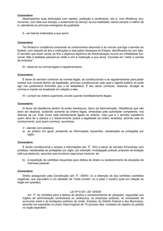 Comentário
Desempenhar suas atribuições com rapidez, perfeição e rendimento, isto é, com eficiência, pro-
movendo, com toda sua energia, o andamento do serviço na sua totalidade, dando sempre o melhor de
si, atendendo ao princípio emergente da qualidade.
II - ser leal às instituições a que servir;
Comentário
Ter firmeza e constância consciente ao compromisso assumido e ao vínculo que liga o servidor ao
Estado, com respeito às leis e instituições e zelo pelos interesses do Estado, identificando-se com eles.
O servidor que atuar contra os fins e objetivos legítimos da Administração incorre em infidelidade fun-
cional. Não é lealdade pessoal ao chefe e sim à instituição a que serve. Consiste em “vestir a camisa
da empresa”.
III - observar as normas legais e regulamentares;
Comentário
É dever do servidor conhecer as normas legais, as constitucionais e as regulamentares para poder
nortear sua conduta dentro da legalidade, princípio constitucional, pelo qual o agente público só pode
agir nos parâmetros limítrofes que a lei estabelece. É seu dever conhecer, observar, divulgar as
normas e manter-se atualizado em relação a elas.
IV - cumprir as ordens superiores, exceto quando manifestamente ilegais;
Comentário
O dever de obediência advém do poder hierárquico, típico da Administração. Obediência que não
deve ser absoluta, acatando somente as ordens legais, emanadas pela autoridade competente, nos
ditames da Lei. Este inciso está estreitamente ligado ao anterior, visto que é o servidor subalterno
quem deve ter a clareza e o discernimento (sobre a legalidade da ordem recebida), advindo este do
conhecimento, pois quem conhece, reconhece.
V - atender com presteza:
a) ao público em geral, prestando as informações requeridas, ressalvadas as protegidas por
sigilo;
Comentário
É direito constitucional o acesso a informações (art. 5o
, XIV) e dever do servidor fornecê-las com
presteza, ressalvadas as protegidas por sigilo, por exemplo: investigação policial, proposta de licitação
(até sua abertura), assuntos que envolvam segurança nacional, etc.
b) à expedição de certidões requeridas para defesa de direito ou esclarecimento de situações de
interesse pessoal;
Comentário
Direito assegurado pela Constituição (art. 5o
, XXXIV, b) a obtenção de tais certidões (certidões
negativas, que equivalem a um atestado de "nada consta", ou a estar o usuário quite em relação ao
órgão em questão).
LEI Nº 9.051, DE 18/5/95
Art. 1º. As certidões para a defesa de direitos e esclarecimentos de situações, requeridas aos
órgãos da administração centralizada ou autárquica, às empresas públicas, às sociedades de
economia mista e às fundações públicas da União, Estados, do Distrito Federal e dos Municípios,
deverão ser expedidas no prazo improrrogável de 15 (quinze) dias, contados do registro do pedido
no órgão expedidor.
 