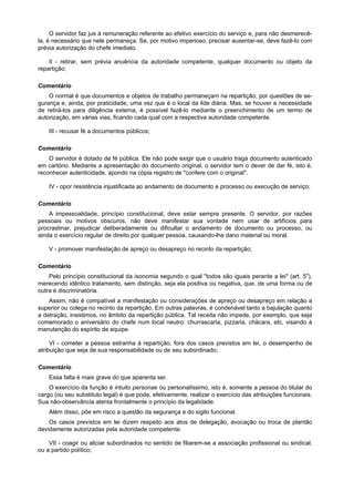 O servidor faz jus à remuneração referente ao efetivo exercício do serviço e, para não desmerecê-
la, é necessário que nele permaneça. Se, por motivo imperioso, precisar ausentar-se, deve fazê-lo com
prévia autorização do chefe imediato.
II - retirar, sem prévia anuência da autoridade competente, qualquer documento ou objeto da
repartição;
Comentário
O normal é que documentos e objetos de trabalho permaneçam na repartição, por questões de se-
gurança e, ainda, por praticidade, uma vez que é o local da lide diária. Mas, se houver a necessidade
de retirá-los para diligência externa, é possível fazê-lo mediante o preenchimento de um termo de
autorização, em várias vias, ficando cada qual com a respectiva autoridade competente.
III - recusar fé a documentos públicos;
Comentário
O servidor é dotado de fé pública. Ele não pode exigir que o usuário traga documento autenticado
em cartório. Mediante a apresentação do documento original, o servidor tem o dever de dar fé, isto é,
reconhecer autenticidade, apondo na cópia registro de "confere com o original".
IV - opor resistência injustificada ao andamento de documento e processo ou execução de serviço;
Comentário
A impessoalidade, princípio constitucional, deve estar sempre presente. O servidor, por razões
pessoais ou motivos obscuros, não deve manifestar sua vontade nem usar de artifícios para
procrastinar, prejudicar deliberadamente ou dificultar o andamento de documento ou processo, ou
ainda o exercício regular de direito por qualquer pessoa, causando-lhe dano material ou moral.
V - promover manifestação de apreço ou desapreço no recinto da repartição;
Comentário
Pelo princípio constitucional da isonomia segundo o qual "todos são iguais perante a lei" (art. 5o
),
merecendo idêntico tratamento, sem distinção, seja ela positiva ou negativa, que, de uma forma ou de
outra é discriminatória.
Assim, não é compatível a manifestação ou considerações de apreço ou desapreço em relação a
superior ou colega no recinto da repartição. Em outras palavras, é condenável tanto a bajulação quanto
a detração, insistimos, no âmbito da repartição pública. Tal receita não impede, por exemplo, que seja
comemorado o aniversário do chefe num local neutro: churrascaria, pizzaria, chácara, etc, visando à
manutenção do espírito de equipe.
VI - cometer a pessoa estranha à repartição, fora dos casos previstos em lei, o desempenho de
atribuição que seja de sua responsabilidade ou de seu subordinado;
Comentário
Essa falta é mais grave do que aparenta ser.
O exercício da função é intuito personae ou personalíssimo, isto é, somente a pessoa do titular do
cargo (ou seu substituto legal) é que pode, efetivamente, realizar o exercício das atribuições funcionais.
Sua não-observância atenta frontalmente o princípio da legalidade.
Além disso, põe em risco a questão da segurança e do sigilo funcional.
Os casos previstos em lei dizem respeito aos atos de delegação, avocação ou troca de plantão
devidamente autorizadas pela autoridade competente.
VII - coagir ou aliciar subordinados no sentido de filiarem-se a associação profissional ou sindical,
ou a partido político;
 