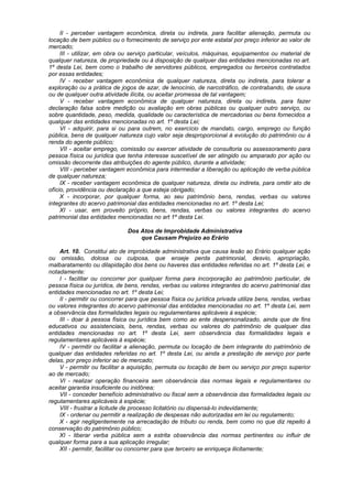 II - perceber vantagem econômica, direta ou indireta, para facilitar alienação, permuta ou
locação de bem público ou o fornecimento de serviço por ente estatal por preço inferior ao valor de
mercado;
III - utilizar, em obra ou serviço particular, veículos, máquinas, equipamentos ou material de
qualquer natureza, de propriedade ou à disposição de qualquer das entidades mencionadas no art.
1º desta Lei, bem como o trabalho de servidores públicos, empregados ou terceiros contratados
por essas entidades;
IV - receber vantagem econômica de qualquer natureza, direta ou indireta, para tolerar a
exploração ou a prática de jogos de azar, de lenocínio, de narcotráfico, de contrabando, de usura
ou de qualquer outra atividade ilícita, ou aceitar promessa de tal vantagem;
V - receber vantagem econômica de qualquer natureza, direta ou indireta, para fazer
declaração falsa sobre medição ou avaliação em obras públicas ou qualquer outro serviço, ou
sobre quantidade, peso, medida, qualidade ou característica de mercadorias ou bens fornecidos a
qualquer das entidades mencionadas no art. 1º desta Lei;
VI - adquirir, para si ou para outrem, no exercício de mandato, cargo, emprego ou função
pública, bens de qualquer natureza cujo valor seja desproporcional à evolução do patrimônio ou à
renda do agente público;
VII - aceitar emprego, comissão ou exercer atividade de consultoria ou assessoramento para
pessoa física ou jurídica que tenha interesse suscetível de ser atingido ou amparado por ação ou
omissão decorrente das atribuições do agente público, durante a atividade;
VIII - perceber vantagem econômica para intermediar a liberação ou aplicação de verba pública
de qualquer natureza;
IX - receber vantagem econômica de qualquer natureza, direta ou indireta, para omitir ato de
ofício, providência ou declaração a que esteja obrigado;
X - incorporar, por qualquer forma, ao seu patrimônio bens, rendas, verbas ou valores
integrantes do acervo patrimonial das entidades mencionadas no art. 1º desta Lei;
XI - usar, em proveito próprio, bens, rendas, verbas ou valores integrantes do acervo
patrimonial das entidades mencionadas no art 1º desta Lei.
Dos Atos de Improbidade Administrativa
que Causam Prejuízo ao Erário
Art. 10. Constitui ato de improbidade administrativa que causa lesão ao Erário qualquer ação
ou omissão, dolosa ou culposa, que enseje perda patrimonial, desvio, apropriação,
malbaratamento ou dilapidação dos bens ou haveres das entidades referidas no art. 1º desta Lei, e
notadamente:
I - facilitar ou concorrer por qualquer forma para incorporação ao patrimônio particular, de
pessoa física ou jurídica, de bens, rendas, verbas ou valores integrantes do acervo patrimonial das
entidades mencionadas no art. 1º desta Lei;
II - permitir ou concorrer para que pessoa física ou jurídica privada utilize bens, rendas, verbas
ou valores integrantes do acervo patrimonial das entidades mencionadas no art. 1º desta Lei, sem
a observância das formalidades legais ou regulamentares aplicáveis à espécie;
III - doar à pessoa física ou jurídica bem como ao ente despersonalizado, ainda que de fins
educativos ou assistenciais, bens, rendas, verbas ou valores do patrimônio de qualquer das
entidades mencionadas no art. 1º desta Lei, sem observância das formalidades legais e
regulamentares aplicáveis à espécie;
IV - permitir ou facilitar a alienação, permuta ou locação de bem integrante do patrimônio de
qualquer das entidades referidas no art. 1º desta Lei, ou ainda a prestação de serviço por parte
delas, por preço inferior ao de mercado;
V - permitir ou facilitar a aquisição, permuta ou locação de bem ou serviço por preço superior
ao de mercado;
VI - realizar operação financeira sem observância das normas legais e regulamentares ou
aceitar garantia insuficiente ou inidônea;
VII - conceder benefício administrativo ou fiscal sem a observância das formalidades legais ou
regulamentares aplicáveis à espécie;
VIII - frustrar a licitude de processo licitatório ou dispensá-lo indevidamente;
IX - ordenar ou permitir a realização de despesas não autorizadas em lei ou regulamento;
X - agir negligentemente na arrecadação de tributo ou renda, bem como no que diz repeito à
conservação do patrimônio público;
XI - liberar verba pública sem a estrita observância das normas pertinentes ou influir de
qualquer forma para a sua aplicação irregular;
XII - permitir, facilitar ou concorrer para que terceiro se enriqueça ilicitamente;
 