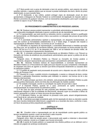 § 3º Será punido com a pena de demissão a bem do serviço público, sem prejuízo de outras
sanções cabíveis, o agente público que se recusar a prestar declaração dos bens, dentro do prazo
determinado, ou que a prestar falsa.
§ 4º O declarante, a seu critério, poderá entregar cópia da declaração anual de bens
apresentada à Delegacia da Receita Federal na conformidade da legislação do Imposto sobre a
Renda e proventos de qualquer natureza, com as necessárias atualizações, para suprir a exigência
contida no caput e no § 2º deste artigo.
CAPÍTULO V
DO PROCEDIMENTO ADMINISTRATIVO E DO PROCESSO JUDICIAL
Art. 14. Qualquer pessoa poderá representar a autoridade administrativa competente para que
seja instaurada investigação destinada a apurar a prática de ato de improbidade.
§ 1º A representação, que será escrita ou reduzida a termo e assinada, conterá a qualificação
do representante, as informações sobre o fato e sua autoria e a indicação das provas de que tenha
conhecimento.
§ 2º A autoridade administrativa rejeitará a representação, em despacho fundamentado, se
esta não contiver as formalidades estabelecidas no § 1º deste artigo. A rejeição não impede a
representação ao Ministério Público, nos termos do art. 22 desta Lei.
§ 3º Atendidos os requisitos da representação, a autoridade determinará a imediata apuração
dos fatos que, em se tratando de servidores federais, será processado na forma prevista nos arts.
148 a 182 da Lei nº 8.112, de 11 de dezembro de 1990 e, em se tratando de servidor militar, de
acordo com os respectivos regulamentos disciplinares.
Art. 15. A comissão processante dará conhecimento ao Ministério Público e ao Tribunal ou
Conselho de Contas da existência de procedimento administrativo para apurar a prática de ato de
improbidade.
Parágrafo único. O Ministério Público ou Tribunal ou Conselho de Contas poderá, a
requerimento, designar representante para acompanhar o procedimento administrativo.
Art. 16. Havendo fundados indícios de responsabilidade, a comissão representará ao
Ministério Público ou à Procuradoria do órgão para que requeira ao juízo competente a decretação
do seqüestro dos bens do agente ou terceiro que tenha enriquecido ilicitamente ou causado dano
ao patrimônio público.
§ 1º O pedido de seqüestro será processado de acordo com o disposto nos arts. 822 e 825 do
Código de Processo Civil.
§ 2º Quando for o caso, o pedido incluirá a investigação, o exame e o bloqueio de bens, contas
bancárias e aplicações financeiras mantidas pelo indiciado no exterior, nos termos da lei e dos
tratados internacionais.
Art. 17. A ação principal, que terá o rito ordinário, será proposta pelo Ministério Público ou pela
pessoa jurídica interessada, dentro de trinta dias de efetivação da medida cautelar.
§ 1º É vedada a transação, acordo ou conciliação nas ações de que trata o caput.
§ 2º A Fazenda Pública, quando for o caso, promoverá as ações necessárias à
complementação do ressarcimento do patrimônio público.
§ 3º No caso da ação principal ter sido proposta pelo Ministério Público, a pessoa jurídica
interessada integrará a lide na qualidade de litisconsorte, devendo suprir as omissões e falhas da
inicial e apresentar ou indicar os meios de prova de que disponha.
§ 4º O Ministério Público, se não intervier no processo como parte, atuará obrigatoriamente,
como fiscal da lei, sob pena de nulidade.
Art. 18. A sentença que julgar procedente ação civil de reparação do dano ou decretar a perda
dos bens havidos ilicitamente determinará o pagamento ou a reversão dos bens, conforme o caso,
em favor da pessoa jurídica prejudicada pelo ilícito.
CAPÍTULO VI
DAS DISPOSIÇÕES PENAIS
Art. 19. Constitui crime a representação por ato de improbidade contra agente público ou
terceiro beneficiário quando o autor da denúncia o sabe inocente.
Pena: detenção de seis a dez meses e multa.
Parágrafo único. Além da sanção penal, o denunciante está sujeito a indenizar o denunciado
pelos danos materias, morais ou à imagem que houver provocado.
Art. 20. A perda da função pública e a suspensão dos direitos políticos só se efetivam com o
trânsito em julgado da sentença condenatória.
 