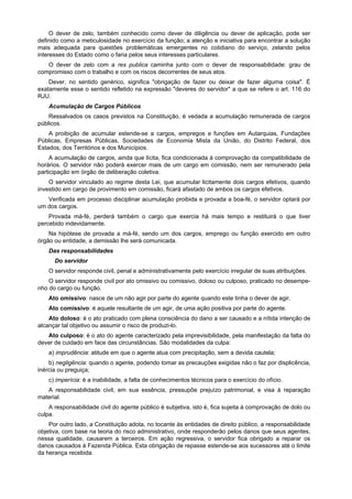 O dever de zelo, também conhecido como dever de diligência ou dever de aplicação, pode ser
definido como a meticulosidade no exercício da função; a atenção e iniciativa para encontrar a solução
mais adequada para questões problemáticas emergentes no cotidiano do serviço, zelando pelos
interesses do Estado como o faria pelos seus interesses particulares.
O dever de zelo com a res publica caminha junto com o dever de responsabilidade: grau de
compromisso com o trabalho e com os riscos decorrentes de seus atos.
Dever, no sentido genérico, significa "obrigação de fazer ou deixar de fazer alguma coisa". É
exatamente esse o sentido refletido na expressão "deveres do servidor" a que se refere o art. 116 do
RJU.
Acumulação de Cargos Públicos
Ressalvados os casos previstos na Constituição, é vedada a acumulação remunerada de cargos
públicos.
A proibição de acumular estende-se a cargos, empregos e funções em Autarquias, Fundações
Públicas, Empresas Públicas, Sociedades de Economia Mista da União, do Distrito Federal, dos
Estados, dos Territórios e dos Municípios.
A acumulação de cargos, ainda que lícita, fica condicionada à comprovação da compatibilidade de
horários. O servidor não poderá exercer mais de um cargo em comissão, nem ser remunerado pela
participação em órgão de deliberação coletiva.
O servidor vinculado ao regime desta Lei, que acumular licitamente dois cargos efetivos, quando
investido em cargo de provimento em comissão, ficará afastado de ambos os cargos efetivos.
Verificada em processo disciplinar acumulação proibida e provada a boa-fé, o servidor optará por
um dos cargos.
Provada má-fé, perderá também o cargo que exercia há mais tempo e restituirá o que tiver
percebido indevidamente.
Na hipótese de provada a má-fé, sendo um dos cargos, emprego ou função exercido em outro
órgão ou entidade, a demissão lhe será comunicada.
Das responsabilidades
Do servidor
O servidor responde civil, penal e administrativamente pelo exercício irregular de suas atribuições.
O servidor responde civil por ato omissivo ou comissivo, doloso ou culposo, praticado no desempe-
nho do cargo ou função.
Ato omissivo: nasce de um não agir por parte do agente quando este tinha o dever de agir.
Ato comissivo: é aquele resultante de um agir, de uma ação positiva por parte do agente.
Ato doloso: é o ato praticado com plena consciência do dano a ser causado e a nítida intenção de
alcançar tal objetivo ou assumir o risco de produzi-lo.
Ato culposo: é o ato do agente caracterizado pela imprevisibilidade, pela manifestação da falta do
dever de cuidado em face das circunstâncias. São modalidades da culpa:
a) imprudência: atitude em que o agente atua com precipitação, sem a devida cautela;
b) negligência: quando o agente, podendo tomar as precauções exigidas não o faz por displicência,
inércia ou preguiça;
c) imperícia: é a inabilidade, a falta de conhecimentos técnicos para o exercício do ofício.
A responsabilidade civil, em sua essência, pressupõe prejuízo patrimonial, e visa à reparação
material.
A responsabilidade civil do agente público é subjetiva, isto é, fica sujeita à comprovação de dolo ou
culpa.
Por outro lado, a Constituição adota, no tocante às entidades de direito público, a responsabilidade
objetiva, com base na teoria do risco administrativo, onde responderão pelos danos que seus agentes,
nessa qualidade, causarem a terceiros. Em ação regressiva, o servidor fica obrigado a reparar os
danos causados à Fazenda Pública. Esta obrigação de repasse estende-se aos sucessores até o limite
da herança recebida.
 