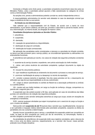 Concluída a infração como ilícito penal, a autoridade competente encaminhará cópia dos autos ao
Ministério Público, onde a autoridade policial apurará a falta caracterizada na categoria de crimes
contra a Administração Pública.
As sanções civis, penais e administrativas poderão cumular-se, sendo independentes entre si.
A responsabilidade administrativa do servidor será afastada no caso de absolvição criminal que
negue a existência do fato ou sua autoria.
Do Estado (ou da Administração)
Vale salientar que a responsabilidade civil do Estado, de acordo com a teoria do risco
administrativo, é juris tantum (relativa), de sorte que, provada a culpa total ou parcial do lesado, exime-
se a Administração, na mesma escala, da obrigação de reparar o dano.
Penalidades Disciplinares Aplicadas ao Servidor Público
I - advertência;
II - suspensão;
III - demissão;
IV - cassação de aposentadoria ou disponibilidade;
V - destituição de cargo em comissão;
VI - destituição de função comissionada.
Na aplicação das penalidades serão consideradas a natureza e a gravidade da infração cometida,
os danos que dela provierem para o serviço público, as circunstâncias agravantes ou atenuantes e os
antecedentes funcionais.
A advertência será aplicada por escrito, nos casos de violação das seguintes proibições constantes
da lei:
I - ausentar-se do serviço durante o expediente, sem prévia autorização do chefe imediato;
II - retirar, sem prévia anuência da autoridade competente, qualquer documento ou objeto da
repartição;
III - recusar fé a documentos públicos;
IV - opor resistência injustificada ao andamento de documento e processo ou execução de serviço;
V - promover manifestação de apreço ou desapreço no recinto da repartição;
VI - cometer a pessoa estranha à repartição, fora dos casos previstos em lei, o desempenho de
atribuição que seja de sua responsabilidade ou de seu subordinado;
VII - coagir ou aliciar subordinados no sentido de filiarem-se a associação profissional ou sindical,
ou a partido político;
VIII - manter sob sua chefia imediata, em cargo ou função de confiança, cônjuge, companheiro ou
parente até o segundo grau civil;
A suspensão que não poderá exceder a 90 dias, será aplicada em caso de reincidência das faltas
punidas com advertência e de violação das seguintes proibições:
XVII - cometer a outro servidor atribuições estranhas ao cargo que ocupa, exceto em situações de
emergência e transitórias;
XVIII - exercer quaisquer atividades que sejam incompatíveis com o exercício do cargo ou função e
com o horário de trabalho.
Será punido com suspensão de até 15 (quinze) dias o servidor que, injustificadamente, recusar-se
a ser submetido à inspeção médica determinada pela autoridade competente, cessando os efeitos da
penalidade uma vez cumprida a determinação.
Quando houver conveniência para o serviço, a penalidade de suspensão poderá ser convertida em
multa, na base de 50% (cinqüenta por cento) por dia de vencimento, ou remuneração, ficando o
servidor obrigado a permanecer em serviço.
As penalidades de advertência e de suspensão terão seus registros cancelados, após o decurso de
três e cinco anos de efetivo exercício, respectivamente, se o servidor não houver, nesse período,
praticado nova infração disciplinar.
 