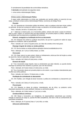 O cancelamento da penalidade não surtirá efeitos retroativos.
A demissão será aplicada nos seguintes casos:
I - crime contra a Administração Pública;
....................................
Crimes contra a Administração Pública
A seguir estão relacionados os crimes que, praticados por servidor público no exercício de seu
cargo, constituem crimes contra a Administração Pública, nos termos do Código Penal.
Peculato
Art. 312. Apropriar-se o funcionário público de dinheiro, valor ou qualquer outro bem móvel, público
ou particular, de que tem a posse em razão do cargo, ou desviá-lo, em proveito próprio ou alheio:
Pena - reclusão, de dois a 12 (doze) anos, e multa.
§ 1 ° Aplica-se a mesma pena, se o funcionário público, embora não tendo a posse do dinheiro,
valor ou bem, subtrai, ou concorre para que seja subtraído, em proveito próprio ou alheio, valendo-se
de facilidade que lhe proporciona a qualidade de funcionário.
Extravio, sonegação ou inutilização de livro ou documento
Art. 314. Extraviar livro oficial ou qualquer documento, de que tem a guarda em razão do cargo;
sonegá-lo ou inutilizá-lo, total ou parcialmente:
Pena - reclusão, de 1 (um) a 4 (quatro) anos, se o fato não constitui crime mais grave.
Emprego irregular de verbas ou rendas públicas
Art. 315. Dar às verbas ou rendas públicas aplicação diversa da estabelecida em lei:
Pena - detenção, de 1 (um) a 3 (três) meses, ou multa.
Concussão
Art. 316. Exigir, para si ou para outrem, direta ou indiretamente, ainda que fora da função ou antes
de assumi-la; mas em razão dela, vantagem indevida:
Pena - reclusão, de 2 (dois) a 8 (oito) anos, e multa.
Excesso de exação
§ 1° Se o funcionário exige imposto, taxa ou emolumento que sabe indevido, ou quando devido,
emprega na cobrança meio vexatório ou gravoso, que a lei não autoriza:
Pena - detenção, de 6 (seis) meses a 2 (dois) anos, ou multa.
§ 2° Se o funcionário desvia em proveito próprio ou de outrem, o que recebeu indevidamente para
recolher aos cofres públicos:
Pena - reclusão, de 2 (dois) a 12 (doze) anos, e multa.
Facilitação de contrabando ou descaminho
Art. 318. Facilitar, com infração de dever funcional, a prática de contrabando ou descaminho (art.
33):
Pena - reclusão, de 2 (dois) a 5 (cinco) anos, e multa.
Prevaricação
Art. 319. Retardar ou deixar de praticar, indevidanente, ato de ofício, ou praticá-lo contra
disposição expressa de lei, para satisfazer interesse ou sentimento pesoal:
Pena - detenção, de 3 (três) meses a 1 (um) ano; e multa.
Condescendência criminosa
Art. 320. Deixar o funcionário, por indulgência, de responsabilizar subordinado que cometeu
infração no exercício do cargo ou, quando lhe falte competência, não levar o fato ao conhecimento da
autoridade competente:
Pena - detenção, de 15 (quinze) dias a 1 (um) mês, ou multa.
Advocacia administrativa
 