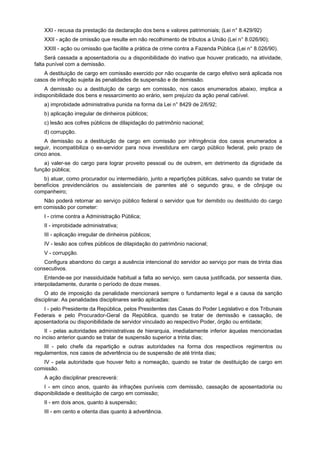 XXI - recusa da prestação da declaração dos bens e valores patrimoniais; (Lei n° 8.429/92)
XXII - ação de omissão que resulte em não recolhimento de tributos a União (Lei n° 8.026/90);
XXIII - ação ou omissão que facilite a prática de crime contra a Fazenda Pública (Lei n° 8.026/90).
Será cassada a aposentadoria ou a disponibilidade do inativo que houver praticado, na atividade,
falta punível com a demissão.
A destituição de cargo em comissão exercido por não ocupante de cargo efetivo será aplicada nos
casos de infração sujeita às penalidades de suspensão e de demissão.
A demissão ou a destituição de cargo em comissão, nos casos enumerados abaixo, implica a
indisponibilidade dos bens e ressarcimento ao erário, sem prejuízo da ação penal cabível.
a) improbidade administrativa punida na forma da Lei n° 8429 de 2/6/92;
b) aplicação irregular de dinheiros públicos;
c) lesão aos cofres públicos de dilapidação do patrimônio nacional;
d) corrupção.
A demissão ou a destituição de cargo em comissão por infringência dos casos enumerados a
seguir, incompatibiliza o ex-servidor para nova investidura em cargo público federal, pelo prazo de
cinco anos.
a) valer-se do cargo para lograr proveito pessoal ou de outrem, em detrimento da dignidade da
função pública;
b) atuar, como procurador ou intermediário, junto a repartições públicas, salvo quando se tratar de
benefícios previdenciários ou assistenciais de parentes até o segundo grau, e de cônjuge ou
companheiro;
Não poderá retornar ao serviço público federal o servidor que for demitido ou destituído do cargo
em comissão por cometer:
I - crime contra a Administração Pública;
II - improbidade administrativa;
III - aplicação irregular de dinheiros públicos;
IV - lesão aos cofres públicos de dilapidação do patrimônio nacional;
V - corrupção.
Configura abandono do cargo a ausência intencional do servidor ao serviço por mais de trinta dias
consecutivos.
Entende-se por inassiduidade habitual a falta ao serviço, sem causa justificada, por sessenta dias,
interpoladamente, durante o período de doze meses.
O ato de imposição da penalidade mencionará sempre o fundamento legal e a causa da sanção
disciplinar. As penalidades disciplinares serão aplicadas:
I - pelo Presidente da República, pelos Presidentes das Casas do Poder Legislativo e dos Tribunais
Federais e pelo Procurador-Geral da República, quando se tratar de demissão e cassação, de
aposentadoria ou disponibilidade de servidor vinculado ao respectivo Poder, órgão ou entidade;
II - pelas autoridades administrativas de hierarquia, imediatamente inferior àquelas mencionadas
no inciso anterior quando se tratar de suspensão superior a trinta dias;
III - pelo chefe da repartição e outras autoridades na forma dos respectivos regimentos ou
regulamentos, nos casos de advertência ou de suspensão de até trinta dias;
IV - pela autoridade que houver feito a nomeação, quando se tratar de destituição de cargo em
comissão.
A ação disciplinar prescreverá:
I - em cinco anos, quanto às infrações puníveis com demissão, cassação de aposentadoria ou
disponibilidade e destituição de cargo em comissão;
II - em dois anos, quanto à suspensão;
III - em cento e oitenta dias quanto à advertência.
 