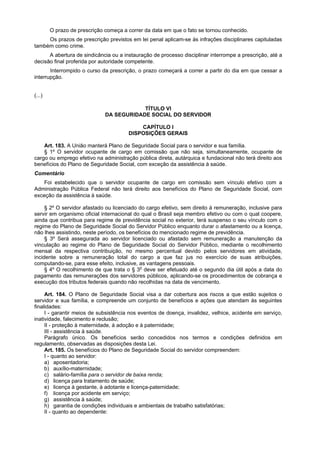 O prazo de prescrição começa a correr da data em que o fato se tornou conhecido.
Os prazos de prescrição previstos em lei penal aplicam-se às infrações disciplinares capituladas
também como crime.
A abertura de sindicância ou a instauração de processo disciplinar interrompe a prescrição, até a
decisão final proferida por autoridade competente.
Interrompido o curso da prescrição, o prazo começará a correr a partir do dia em que cessar a
interrupção.
(...)
TÍTULO VI
DA SEGURIDADE SOCIAL DO SERVIDOR
CAPÍTULO I
DISPOSIÇÕES GERAIS
Art. 183. A União manterá Plano de Seguridade Social para o servidor e sua família.
§ 1º O servidor ocupante de cargo em comissão que não seja, simultaneamente, ocupante de
cargo ou emprego efetivo na administração pública direta, autárquica e fundacional não terá direito aos
benefícios do Plano de Seguridade Social, com exceção da assistência à saúde.
Comentário
Foi estabelecido que o servidor ocupante de cargo em comissão sem vínculo efetivo com a
Administração Pública Federal não terá direito aos benefícios do Plano de Seguridade Social, com
exceção da assistência à saúde.
§ 2º O servidor afastado ou licenciado do cargo efetivo, sem direito à remuneração, inclusive para
servir em organismo oficial internacional do qual o Brasil seja membro efetivo ou com o qual coopere,
ainda que contribua para regime de previdência social no exterior, terá suspenso o seu vínculo com o
regime do Plano de Seguridade Social do Servidor Público enquanto durar o afastamento ou a licença,
não lhes assistindo, neste período, os benefícios do mencionado regime de previdência.
§ 3º Será assegurada ao servidor licenciado ou afastado sem remuneração a manutenção da
vinculação ao regime do Plano de Seguridade Social do Servidor Público, mediante o recolhimento
mensal da respectiva contribuição, no mesmo percentual devido pelos servidores em atividade,
incidente sobre a remuneração total do cargo a que faz jus no exercício de suas atribuições,
computando-se, para esse efeito, inclusive, as vantagens pessoais.
§ 4º O recolhimento de que trata o § 3o
deve ser efetuado até o segundo dia útil após a data do
pagamento das remunerações dos servidores públicos, aplicando-se os procedimentos de cobrança e
execução dos tributos federais quando não recolhidas na data de vencimento.
Art. 184. O Plano de Seguridade Social visa a dar cobertura aos riscos a que estão sujeitos o
servidor e sua família, e compreende um conjunto de benefícios e ações que atendam às seguintes
finalidades:
I - garantir meios de subsistência nos eventos de doença, invalidez, velhice, acidente em serviço,
inatividade, falecimento e reclusão;
II - proteção à maternidade, à adoção e à paternidade;
III - assistência à saúde.
Parágrafo único. Os benefícios serão concedidos nos termos e condições definidos em
regulamento, observadas as disposições desta Lei.
Art. 185. Os benefícios do Plano de Seguridade Social do servidor compreendem:
I - quanto ao servidor:
a) aposentadoria;
b) auxílio-maternidade;
c) salário-família para o servidor de baixa renda;
d) licença para tratamento de saúde;
e) licença à gestante, à adotante e licença-paternidade;
f) licença por acidente em serviço;
g) assistência à saúde;
h) garantia de condições individuais e ambientais de trabalho satisfatórias;
II - quanto ao dependente:
 