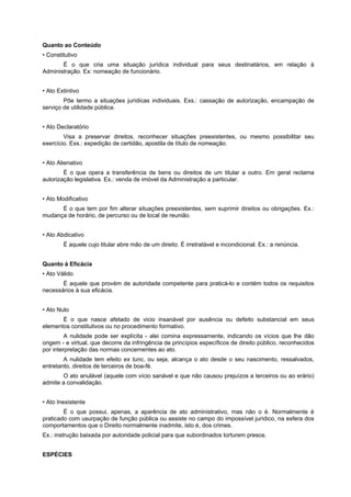 Quanto ao Conteúdo
• Constitutivo
É o que cria uma situação jurídica individual para seus destinatários, em relação à
Administração. Ex: nomeação de funcionário.
• Ato Extintivo
Põe termo a situações jurídicas individuais. Exs.: cassação de autorização, encampação de
serviço de utilidade pública.
• Ato Declaratório
Visa a preservar direitos, reconhecer situações preexistentes, ou mesmo possibilitar seu
exercício. Exs.: expedição de certidão, apostila de título de nomeação.
• Ato Alienativo
É o que opera a transferência de bens ou direitos de um titular a outro. Em geral reclama
autorização legislativa. Ex.: venda de imóvel da Administração a particular.
• Ato Modificativo
É o que tem por fim alterar situações preexistentes, sem suprimir direitos ou obrigações. Ex.:
mudança de horário, de percurso ou de local de reunião.
• Ato Abdicativo
É aquele cujo titular abre mão de um direito. É irretratável e incondicional. Ex.: a renúncia.
Quanto à Eficácia
• Ato Válido
É aquele que provém de autoridade competente para praticá-lo e contém todos os requisitos
necessários à sua eficácia.
• Ato Nulo
É o que nasce afetado de vicio insanável por ausência ou defeito substancial em seus
elementos constitutivos ou no procedimento formativo.
A nulidade pode ser explícita - alei comina expressamente, indicando os vícios que lhe dão
origem - e virtual, que decorre da infringência de princípios específicos de direito público, reconhecidos
por interpretação das normas concernentes ao ato.
A nulidade tem efeito ex tunc, ou seja, alcança o ato desde o seu nascimento, ressalvados,
entretanto, direitos de terceiros de boa-fé.
O ato anulável (aquele com vício sanável e que não causou prejuízos a terceiros ou ao erário)
admite a convalidação.
• Ato Inexistente
É o que possui, apenas, a aparência de ato administrativo, mas não o é. Normalmente é
praticado com usurpação de função pública ou assiste no campo do impossível jurídico, na esfera dos
comportamentos que o Direito normalmente inadmite, isto é, dos crimes.
Ex.: instrução baixada por autoridade policial para que subordinados torturem presos.
ESPÉCIES
 