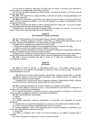 § 3º No caso de natimorto, decorridos 30 (trinta) dias do evento, a servidora será submetida a
exame médico, e se julgada apta, reassumirá o exercício.
§ 4º No caso de aborto atestado por médico oficial, a servidora terá direito a 30 (trinta) dias de
repouso remunerado.
Art. 208. Pelo nascimento ou adoção de filhos, o servidor terá direito à licença-paternidade de 5
(cinco) dias consecutivos.
Art. 209. Para amamentar o próprio filho, até a idade de 6 (seis) meses, a servidora lactante terá
direito, durante a jornada de trabalho, a uma hora de descanso, que poderá ser parcelada em dois
períodos de meia hora.
Art. 210. À servidora que adotar ou obtiver guarda judicial de criança até 1 (um) ano de idade,
serão concedidos 90 (noventa) dias de licença remunerada.
Parágrafo único. No caso de adoção ou guarda judicial de criança com mais de 1 (um) ano de
idade, o prazo de que trata este artigo será de 30 (trinta) dias.
Seção VI
Da Licença por Acidente em Serviço
Art. 211. Será licenciado com remuneração integral, o servidor acidentado em serviço.
Art. 212. Configura acidente em serviço o dano físico ou mental sofrido pelo servidor, que se
relacione, mediata ou imediatamente, com as atribuições do cargo exercido.
Parágrafo único. Equipara-se ao acidente em serviço o dano:
I - decorrente de agressão sofrida e não provocada pelo servidor no exercício do cargo;
II - sofrido no percurso da residência para o trabalho e vice-versa.
Art. 213. O servidor acidentado em serviço que necessite de tratamento especializado poderá ser
tratado em instituição privada, à conta de recursos públicos.
Parágrafo único. O tratamento recomendado por junta médica oficial constitui medida de exceção e
somente será admissível quando inexistirem meios e recursos adequados em instituição pública.
Art. 214. A prova do acidente será feita no prazo de 10 (dez) dias, prorrogável quando as
circunstâncias o exigirem.
Seção VII
Da Pensão
Art. 215. Por morte do servidor, os dependentes fazem jus a uma pensão mensal de valor
correspondente ao da respectiva remuneração ou provento, a partir da data do óbito, observado o
limite estabelecido no art. 42.
Art. 42. Nenhum servidor poderá perceber, mensalmente, a título de remuneração ou subsídio,
importância superior à soma dos valores percebidos como subsídio mensal, em espécie, dos
Ministros do Supremo Tribunal Federal.
Parágrafo único. Excluem-se do teto as seguintes vantagens: décimo-terceiro salário, adicional
de férias, hora-extra, salário-família, diárias, ajuda de custo e transporte.
Art. 216. As pensões distinguem-se, quanto à natureza, em vitalícias e temporárias.
§ 1º A pensão vitalícia é composta de cota ou cotas permanentes, que somente se extinguem ou
revertem com a morte de seus beneficiários.
§ 2º A pensão temporária é composta de cota ou cotas que podem se extinguir ou reverter por
motivo de morte, cessação de invalidez ou maioridade do beneficiário.
Art. 217. São beneficiários das pensões:
I - vitalícia:
a) o cônjuge;
b) a pessoa desquitada, separada judicialmente ou divorciada, com percepção de pensão
alimentícia;
c) o companheiro ou companheira designado que comprove união estável como entidade familiar;
d) a mãe e o pai que comprovem dependência econômica do servidor;
e) a pessoa designada, maior de 60 (sessenta) anos e a pessoa portadora de deficiência, que
vivam sob a dependência econômica do servidor;
II - temporária:
a) os filhos, ou enteados, até 21 (vinte e um) anos de idade ou, se inválidos, enquanto durar a
invalidez;
b) o menor sob guarda ou tutela até 21 (vinte e um) anos de idade;
 