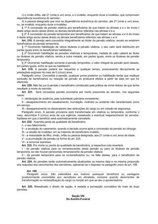 c) o irmão órfão, até 21 (vinte e um) anos, e o inválido, enquanto durar a invalidez, que comprovem
dependência econômica do servidor;
d) a pessoa designada que viva na dependência econômica do servidor, até 21 (vinte e um) anos,
ou, se inválida, enquanto durar a invalidez.
§ 1º A concessão de pensão vitalícia aos beneficiários de que tratam as alíneas a e c do inciso I
deste artigo exclui desse direito os demais beneficiários referidos nas alíneas d e e.
§ 2º A concessão da pensão temporária aos beneficiários de que tratam as alíneas a e b do inciso
II deste artigo exclui desse direito os demais beneficiários referidos nas alíneas c e d.
Art. 218. A pensão será concedida integralmente ao titular da pensão vitalícia, exceto se existirem
benefíciários da pensão temporária.
§ 1º Ocorrendo habilitação de vários titulares à pensão vitalícia, o seu valor será distribuído em
partes iguais entre os beneficiários habilitados.
§ 2º Ocorrendo habilitação às pensões vitalícias e temporárias, metade do valor caberá ao titular
ou titulares de pensão vitalícia, sendo a outra metade, em partes iguais, entre os titulares da pensão
temporária.
§ 3º Ocorrendo habilitação somente à pensão temporária, o valor integral da pensão será rateado,
em partes iguais, entre os que se habilitarem.
Art. 219. A pensão poderá ser requerida a qualquer tempo, prescrevendo tão-somente as
prestações exigíveis há mais de 5 (cinco) anos.
Parágrafo único. Concedida a pensão, qualquer prova posterior ou habilitação tardia que implique
exclusão de benefíciários ou redução de pensão só produzirá efeitos a partir da data em que for
oferecida.
Art. 220. Não faz jus à pensão o beneficiário condenado pela prática de crime doloso de que tenha
resultado a morte do servidor.
Art. 221. Será concedida pensão provisória por morte presumida ao servidor, nos seguintes
casos:
I - declaração de ausência, pela autoridade judiciária competente;
II - desaparecimento em desabamento, inundação, incêndio ou acidente não caracterizado como
em serviço;
III - desaparecimento no desempenho das atribuições do cargo ou em missão de segurança.
Parágrafo único. A pensão provisória será transformada em vitalícia ou temporária, conforme o
caso, decorridos 5 (cinco) anos de sua vigência, ressalvado o eventual reaparecimento do servidor,
hipótese em que o benefício será automaticamente cancelado.
Art. 222. Acarreta perda da qualidade de beneficiário:
I - o seu falecimento;
II - a anulação do casamento, quando a decisão ocorra após a concessão da pensão ao cônjuge;
III - a cessão de invalidez, em se tratando de beneficiário inválido;
IV - a maioridade de filho, irmão, órfão ou pessoa designada, aos 21 (vinte e um) anos de idade;
V - a acumulação de pensão na forma do art. 225;
VI - a renúncia expressa.
Art. 223. Por morte ou perda da qualidade de beneficiário, a respectiva cota reverterá:
I - da pensão vitalícia para os remanescentes desta pensão ou para os titulares da pensão
temporária, se não houver pensionista remanescente da pensão vitalícia;
II - da pensão temporária para os co-beneficiários ou, na falta destes, para o beneficiário da
pensão vitalícia.
Art. 224. As pensões serão automaticamente atualizadas na mesma data e na mesma proporção
dos reajustes dos vencimentos dos servidores, aplicando-se o disposto no parágrafo único do art. 189.
Art. 189. .........................................................................................
Parágrafo único. São estendidos aos inativos quaisquer benefícios ou vantagens
posteriormente concedidas aos servidores em atividade, inclusive quando decorrentes de
transformação ou reclassificação do cargo ou função em que se deu a aposentadoria.
Art. 225. Ressalvado o direito de opção, é vedada a percepção cumulativa de mais de duas
pensões.
Seção VIII
Do Auxílio-Funeral
 