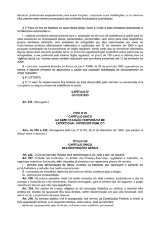 destacar profissionais especialmente para essas funções, comprovar suas habilitações, e os mesmos
não poderão estar sendo processados pela entidade fiscalizadora da profissão.
§ 3º Para os fins do disposto no caput deste artigo, ficam a União e suas entidades autárquicas e
fundacionais autorizadas a:
I - celebrar convênios exclusivamente para a prestação de serviços de assistência à saúde para os
seus servidores ou empregados ativos, aposentados, pensionistas, bem como para seus respectivos
grupos familiares definidos, com entidades de autogestão por elas patrocinadas por meio de
instrumentos jurídicos efetivamente celebrados e publicados até 12 de fevereiro de 2006 e que
possuam autorização de funcionamento do órgão regulador, sendo certo que os convênios celebrados
depois dessa data somente poderão sê-lo na forma da regulamentação específica sobre patrocínio de
autogestões, a ser publicada pelo mesmo órgão regulador, no prazo de 180 (cento e oitenta) dias da
vigência desta Lei, normas essas também aplicáveis aos convênios existentes até 12 de fevereiro de
2006;
II - contratar, mediante licitação, na forma da Lei no
8.666, de 21 de junho de 1993, operadoras de
planos e seguros privados de assistência à saúde que possuam autorização de funcionamento do
órgão regulador;
§ 4º (VETADO).
§ 5º O valor do ressarcimento fica limitado ao total despendido pelo servidor ou pensionista civil
com plano ou seguro privado de assistência à saúde.
CAPÍTULO IV
DO CUSTEIO
Art. 231. (Revogado.)
TÍTULO VII
CAPÍTULO ÚNICO
DA CONTRATAÇÃO TEMPORÁRIA DE
EXCEPCIONAL INTERESSE PÚBLICO
Arts. de 232 a 235. (Revogados pela Lei nº 8.745, de 9 de dezembro de 1993, que passou a
dispor sobre o assunto.)
TÍTULO VIII
CAPÍTULO ÚNICO
DAS DISPOSIÇÕES GERAIS
Art. 236. O Dia do Servidor Público será comemorado a 28 (vinte e oito) de outubro.
Art. 237. Poderão ser instituídos, no âmbito dos Poderes Executivo, Legislativo e Judiciário, os
seguintes incentivos funcionais, além daqueles já previstos nos respectivos planos de carreira:
I - prêmios pela apresentação de idéias, inventos ou trabalhos que favoreçam o aumento de
produtividade e a redução dos custos operacionais;
II - concessão de medalhas, diplomas de honra ao mérito, condecoração e elogio;
III - prêmios por produtividade.
Art. 238. Os prazos previstos nesta Lei serão contados em dias corridos, excluindo-se o dia do
começo e incluindo-se o do vencimento, ficando prorrogado, para o primeiro dia útil seguinte, o prazo
vencido em dia em que não haja expediente.
Art. 239. Por motivo de crença religiosa ou de convicção filosófica ou política, o servidor não
poderá ser privado de quaisquer dos seus direitos, sofrer discriminação em sua vida funcional, nem
eximir-se do cumprimento de seus deveres.
Art. 240. Ao servidor público civil é assegurado, nos termos da Constituição Federal, o direito à
livre associação sindical, e os seguintes direitos, entre outros, dela decorrentes:
a) de ser representado pelo sindicato, inclusive como substituto processual;
 
