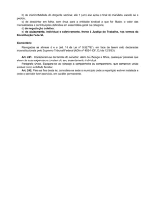 b) de inamovibilidade do dirigente sindical, até 1 (um) ano após o final do mandato, exceto se a
pedido;
c) de descontar em folha, sem ônus para a entidade sindical a que for filiado, o valor das
mensalidades e contribuições definidas em assembléia-geral da categoria;
d) de negociação coletiva;
e) de ajuizamento, individual e coletivamente, frente à Justiça do Trabalho, nos termos da
Constituição Federal.
Comentário
Revogadas as alíneas d e e (art. 18 da Lei nº 9.527/97), em face de terem sido declaradas
inconstitucionais pelo Supremo Tribunal Federal (ADIn nº 492-1-DF, DJ de 12/3/93).
Art. 241. Consideram-se da família do servidor, além do cônjuge e filhos, quaisquer pessoas que
vivam às suas expensas e constem do seu assentamento individual.
Parágrafo único. Equipara-se ao cônjuge a companheira ou companheiro, que comprove união
estável como entidade familiar.
Art. 242. Para os fins desta lei, considera-se sede o município onde a repartição estiver instalada e
onde o servidor tiver exercício, em caráter permanente.
 