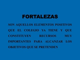 FORTALEZAS
SON AQUELLOS ELEMENTOS POSITIVOS
QUE EL COLEGIO YA TIENE Y QUE
CONSTITUYEN RECURSOS MUY
IMPORTANTES PARA ALCANZAR LOS
OBJETIVOS QUE SE PRETENDEN
 