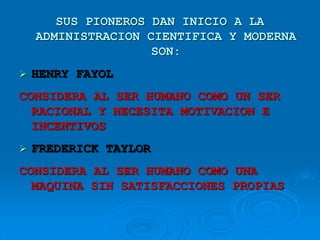 SUS PIONEROS DAN INICIO A LA
ADMINISTRACION CIENTIFICA Y MODERNA
SON:
 HENRY FAYOL
CONSIDERA AL SER HUMANO COMO UN SER
RACIONAL Y NECESITA MOTIVACION E
INCENTIVOS
 FREDERICK TAYLOR
CONSIDERA AL SER HUMANO COMO UNA
MAQUINA SIN SATISFACCIONES PROPIAS
 