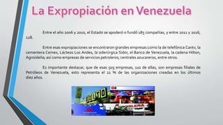 Entre el año 2006 y 2010, el Estado se apoderó o fundó 185 compañías, y entre 2011 y 2016,
128.
Entre esas expropiaciones se encontraron grandes empresas como la de telefónica Cantv, la
cementera Cemex, Lácteos Los Andes, la siderúrgica Sidor, el Banco de Venezuela, la cadena Hilton,
Agroisleña; así como empresas de servicios petroleros, centrales azucareros, entre otros.
Es importante destacar, que de esas 505 empresas, 110 de ellas, son empresas filiales de
Petróleos de Venezuela, esto representa el 22 % de las organizaciones creadas en los últimos
diez años.
 