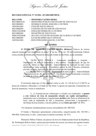 Superior Tribunal de Justiça
RECURSO ESPECIAL Nº 333.056 - SP (2001/0087209-0)

RELATOR                :   MINISTRO CASTRO MEIRA
RECORRENTE             :   MINISTÉRIO PÚBLICO DO ESTADO DE SÃO PAULO
RECORRIDO              :   HENRIQUE HESSEL ROSCHEL E OUTROS
ADVOGADO               :   LÍVIO DE SOUZA MELLO
RECORRIDO              :   FAZENDA DO ESTADO DE SÃO PAULO
PROCURADOR             :   GERALDO HORIKAWA E OUTROS
RECORRIDO              :   MUNICÍPIO DE SÃO PAULO
PROCURADOR             :   SILVANA NAVES DE OLIVEIRA SILVA ROSA E OUTROS
RECORRIDO              :   KATSUMI MORIVAKI E CÔNJUGE
ADVOGADO               :   RENI FERNANDES MACIEL E OUTRO

                                            RELATÓRIO

            O EXMO. SR. MINISTRO CASTRO MEIRA (Relator): Trata-se de recurso
especial interposto com fundamento na alínea "a" do inc. III do art. 105 da Constituição Federal,
contra acórdão proferido pelo Tribunal de Justiça do Estado de São Paulo, assim ementado:

                         "AÇÃO CIVIL PÚBLICA - Loteamento clandestino e irregular -
               Implantação em área de mananciais, e área pública - Regularização, do que for
               possível - Danos ao meio ambiente - Impossibilidade de reposição de toda a área
               danificada ao status quo ante - Procedência parcial da lide - Recurso ministerial,
               provido, em parte, para esse fim; não provimento ao dos loteadores.
                         MUNICÍPIO E ESTADO - Ilegitimidade de parte passiva - Admissibilidade
               - Inteligência do art. 40, da Lei 6.766/79 - Faculdades legais: fiscalização e exercício
               do poder de polícia - Preliminar, rejeitada" (fl. 885).


            O recorrente alega que a Corte estadual violou os arts. 13 e 40 da Lei nº 6.766/79, ao
deixar de condenar o Município e o Estado de São Paulo "a agirem em repressão a loteamentos em
áreas de mananciais. Assim se manifestou:

                        "(...) 2. Entendo devam o Município e o Estado a ser condenados - e quanto
               a este trata-se de área de mananciais situado em região metropolitana -
               juntamente com os loteadores, à regularização jurídica (não física ou urbanística) do
               local, onde já implantado de fato o loteamento, promovendo a recuperação e
               devolução da área restante, e da área pública, ao seu status quo ante" (fl. 901).

            Foi interposto simultaneamente recurso extraordinário (fls. 908-922).

           O Estado e Município apresentaram contra-razões, respectivamente (fls. 925-936 e
960-968). Transcorreu, in albis, o prazo para os demais recorridos (fl. 971).

          Ministério Público Federal, em parecer da lavra do Subprocurador-Geral da República,
Dr. Washington Bolívar Júnior, opinou pelo provimento do recurso, nos termos da seguinte ementa:
Documento: 2142852 - RELATÓRIO, EMENTA E VOTO - Site certificado                       Página 1 de 8
 