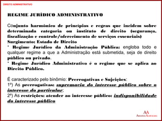 REGIME JURÍDICO ADMINISTRATIVO 
Conjunto harmônico de princípios e regras que incidem sobre 
determinada categoria ou instituto de direito (segurança, 
fiscalização e controle/oferecimento de serviços essenciais) 
Surgimento: Estado de Direito 
* Regime Jurídico da Administração Pública: engloba todo e 
qualquer regime a que a Administração está submetida, seja de direito 
público ou privado. 
* Regime Jurídico Administrativo é o regime que se aplica ao 
Direito Público. 
É caracterizado pelo binômio: Prerrogativas e Sujeições: 
1º) As prerrogativas: supremacia do interesse público sobre o 
interesse do particular; 
2º) As restrições: atender ao interesse público: indisponibilidade 
do interesse público 
10 
10 
DIREITO ADMINISTRATIVO 
 