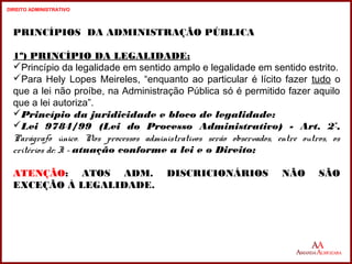 12 
PRINCÍPIOS DA ADMINISTRAÇÃO PÚBLICA 
1º) PRINCÍPIO DA LEGALIDADE: 
Princípio da legalidade em sentido amplo e legalidade em sentido estrito. 
Para Hely Lopes Meireles, “enquanto ao particular é lícito fazer tudo o 
que a lei não proíbe, na Administração Pública só é permitido fazer aquilo 
que a lei autoriza”. 
Princípio da juridicidade e bloco de legalidade: 
Lei 9784/99 (Lei do Processo Administrativo) - Art. 2º, 
Parágrafo único. Nos processos administrativos serão observados, entre outros, os 
critérios de: I - atuação conforme a lei e o Direito; 
ATENÇÃO: ATOS ADM. DISCRICIONÁRIOS NÃO SÃO 
EXCEÇÃO À LEGALIDADE. 
12 
DIREITO ADMINISTRATIVO 
 