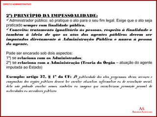 2º) PRINCÍPIO DA IMPESSOALIDADE: 
Administrador público: só pratique o ato para o seu fim legal. Exige que o ato seja 
praticado sempre com finalidade pública. 
Conceito: tratamento igualitário às pessoas, respeito à finalidade e 
também à ideia de que os atos dos agentes públicos devem ser 
imputados diretamente à Administração Pública e nunca à pessoa 
do agente. 
Pode ser encarado sob dois aspectos: 
1º) se relaciona com os Administrados; 
2º) se relaciona com a Administração (Teoria do Órgão – atuação do agente 
imputada ao Estado) 
Exemplo: artigo 37, § 1º da CF: A publicidade dos atos, programas, obras, serviços e 
campanhas dos órgãos públicos deverá ter caráter educativo, informativo ou de orientação social, 
dela não podendo constar nomes, símbolos ou imagens que caracterizem promoção pessoal de 
autoridades ou servidores públicos. 
13 
13 
DIREITO ADMINISTRATIVO 
 
