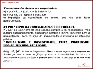 Três comandos devem ser respeitados: 
a) Imposição da igualdade de tratamento; 
b) Imposição de respeito à finalidade; 
c) Imposição da neutralidade do agente, que não pode fazer 
autopromoção. 
3º) PRINCÍPIO DA MORALIDADE OU PROBIDADE: 
Dever do administrador não apenas cumprir a lei formalmente, mas 
cumprir substancialmente, procurando sempre o melhor resultado para a 
administração. Toda atuação do administrador é inspirada no interesse 
público. 
MORALIDADE É: HONESTIDADE, ÉTICA, PROBIDADE, 
BOA-FÉ, DECORO, LEALDADE. 
Artigo 37, §4º: “os atos de Improbidade Administrativa importarão a suspensão dos 
direitos políticos, a perda da função pública, a indisponibilidade dos bens e o 
ressarcimento ao erário, na forma e gradação previstas em lei, sem prejuízo da ação penal 
cabível”. 
14 
14 
DIREITO ADMINISTRATIVO 
 