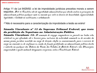 Artigo 11 da Lei 8429/92: a lei de improbidade juridiciza preceitos morais a serem 
seguidos. Art. 11. Constitui ato de improbidade administrativa que atenta contra os princípios da 
administração pública qualquer ação ou omissão que viole os deveres de honestidade, imparcialidade, 
legalidade, e lealdade às instituições, e notadamente. 
Não é necessário para a caracterização da improbidade a lesão ao erário! 
Súmula Vinculante nº 13 do Supremo Tribunal Federal, que trata 
da proibição do Nepotismo na Administração Pública. 
Súmula Vinculante 13: A nomeação de cônjuge, companheiro ou parente em linha reta, 
colateral ou por afinidade, até o terceiro grau, inclusive, da autoridade nomeante ou de servidor da 
mesma pessoa jurídica investido em cargo de direção, chefia ou assessoramento, para o exercício de 
cargo em comissão ou de confiança ou, ainda, de função gratificada na administração pública direta 
e indireta em qualquer dos Poderes da União, dos Estados, do Distrito Federal e dos Municípios, 
compreendido o ajuste mediante designações recíprocas, viola a Constituição Federal. 
15 
15 
DIREITO ADMINISTRATIVO 
 