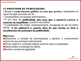 4º) PRINCÍPIO DA PUBLICIDADE: 
Levar a conhecimento público os atos que pratica, ressalvados os 
casos de sigilo previstos em lei. 
Transparência na atuação administrativa. 
É por meio da publicidade dos atos que é possível exercer o 
controle de legalidade, quanto à sua prática. 
A publicidade não impõe, necessariamente, divulgação do ato em Diário 
Oficial. A lei aplicável à espécie dirá de que forma se fará o 
atendimento do princípio da publicidade. 
Objetivos: 
Exteriorizar a vontade da administração e garantir o conhecimento 
externo do que acontece internamente 
Tornar exigível o conteúdo (efeitos externos após a publicação) 
Desencadear a produção de efeitos 
Permitir controle de legalidade 
16 
16 
DIREITO ADMINISTRATIVO 
 