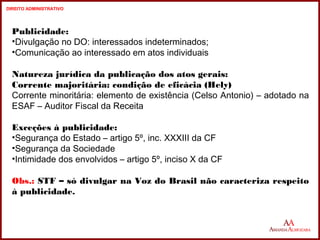 Publicidade: 
•Divulgação no DO: interessados indeterminados; 
•Comunicação ao interessado em atos individuais 
Natureza jurídica da publicação dos atos gerais: 
Corrente majoritária: condição de eficácia (Hely) 
Corrente minoritária: elemento de existência (Celso Antonio) – adotado na 
ESAF – Auditor Fiscal da Receita 
Exceções à publicidade: 
•Segurança do Estado – artigo 5º, inc. XXXIII da CF 
•Segurança da Sociedade 
•Intimidade dos envolvidos – artigo 5º, inciso X da CF 
Obs.: STF – só divulgar na Voz do Brasil não caracteriza respeito 
à publicidade. 
17 
17 
DIREITO ADMINISTRATIVO 
 