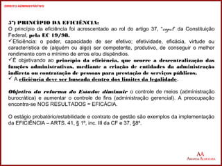 5º) PRINCÍPIO DA EFICIÊNCIA: 
O princípio da eficiência foi acrescentado ao rol do artigo 37, “caput” da Constituição 
Federal, pela EC 19/98. 
Eficiência: o poder, capacidade de ser efetivo; efetividade, eficácia, virtude ou 
característica de (alguém ou algo) ser competente, produtivo, de conseguir o melhor 
rendimento com o mínimo de erros e/ou dispêndios. 
É objetivando ao princípio da eficiência, que ocorre a descentralização das 
funções administrativas, mediante a criação de entidades da administração 
indireta ou contratação de pessoas para prestação de serviços públicos. 
 A eficiência deve ser buscada dentro dos limites da legalidade. 
Objetivo da reforma do Estado: diminuir o controle de meios (administração 
burocrática) e aumentar o controle de fins (administração gerencial). A preocupação 
encontra-se NOS RESULTADOS = EFICÁCIA. 
O estágio probatório/estabilidade e contrato de gestão são exemplos da implementação 
da EFICIÊNCIA – ARTS. 41, § 1º, inc. III da CF e 37, §8º. 
18 
18 
DIREITO ADMINISTRATIVO 
 