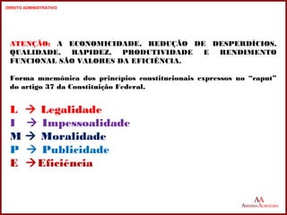 ATENÇÃO: A ECONOMICIDADE, REDUÇÃO DE DESPERDÍCIOS, 
QUALIDADE, RAPIDEZ, PRODUTIVIDADE E RENDIMENTO 
FUNCIONAL SÃO VALORES DA EFICIÊNCIA. 
Forma mnemônica dos princípios constitucionais expressos no “caput” 
do artigo 37 da Constituição Federal. 
L  Legalidade 
I  Impessoalidade 
M  Moralidade 
P  Publicidade 
E Eficiência 
19 
19 
DIREITO ADMINISTRATIVO 
