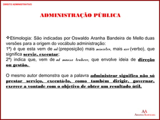 2 
ADMINISTRAÇÃO PÚBLICA 
Etimologia: São indicadas por Oswaldo Aranha Bandeira de Mello duas 
versões para a origem do vocábulo administração: 
1ª) é que esta vem de ad (preposição) mais ministro, mais are (verbo), que 
significa servir, executar; 
2ª) indica que, vem de ad manus trahere, que envolve ideia de direção 
ou gestão. 
O mesmo autor demonstra que a palavra administrar significa não só 
prestar serviço, executá-lo, como também dirigir, governar, 
exercer a vontade com o objetivo de obter um resultado útil. 
2 
DIREITO ADMINISTRATIVO 
 