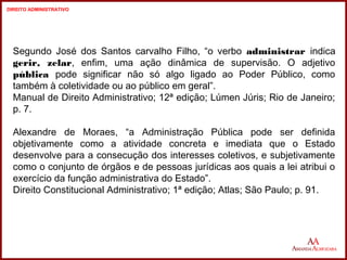 Segundo José dos Santos carvalho Filho, “o verbo administrar indica 
gerir, zelar, enfim, uma ação dinâmica de supervisão. O adjetivo 
pública pode significar não só algo ligado ao Poder Público, como 
também à coletividade ou ao público em geral”. 
Manual de Direito Administrativo; 12ª edição; Lúmen Júris; Rio de Janeiro; 
p. 7. 
Alexandre de Moraes, “a Administração Pública pode ser definida 
objetivamente como a atividade concreta e imediata que o Estado 
desenvolve para a consecução dos interesses coletivos, e subjetivamente 
como o conjunto de órgãos e de pessoas jurídicas aos quais a lei atribui o 
exercício da função administrativa do Estado”. 
Direito Constitucional Administrativo; 1ª edição; Atlas; São Paulo; p. 91. 
3 
3 
DIREITO ADMINISTRATIVO 
 