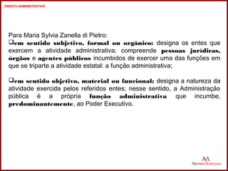 Para Maria Sylvia Zanella di Pietro: 
em sentido subjetivo, formal ou orgânico: designa os entes que 
exercem a atividade administrativa; compreende pessoas jurídicas, 
órgãos e agentes públicos incumbidos de exercer uma das funções em 
que se triparte a atividade estatal: a função administrativa; 
em sentido objetivo, material ou funcional: designa a natureza da 
atividade exercida pelos referidos entes; nesse sentido, a Administração 
pública é a própria função administrativa que incumbe, 
predominantemente, ao Poder Executivo. 
4 
4 
DIREITO ADMINISTRATIVO 
 