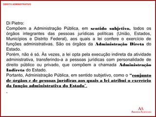 Di Pietro: 
Compõem a Administração Pública, em sentido subjetivo, todos os 
órgãos integrantes das pessoas jurídicas políticas (União, Estados, 
Municípios e Distrito Federal), aos quais a lei confere o exercício de 
funções administrativas. São os órgãos da Administração Direta do 
Estado. 
Porém, não é só. Às vezes, a lei opta pela execução indireta da atividade 
administrativa, transferindo-a a pessoas jurídicas com personalidade de 
direito público ou privado, que compõem a chamada Administração 
Indireta do Estado. 
Portanto, Administração Pública, em sentido subjetivo, como o “conjunto 
de órgãos e de pessoas jurídicas aos quais a lei atribui o exercício 
da função administrativa do Estado”. 
6 
6 
DIREITO ADMINISTRATIVO 
 
