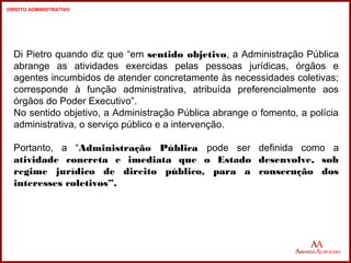Di Pietro quando diz que “em sentido objetivo, a Administração Pública 
abrange as atividades exercidas pelas pessoas jurídicas, órgãos e 
agentes incumbidos de atender concretamente às necessidades coletivas; 
corresponde à função administrativa, atribuída preferencialmente aos 
órgãos do Poder Executivo”. 
No sentido objetivo, a Administração Pública abrange o fomento, a polícia 
administrativa, o serviço público e a intervenção. 
Portanto, a “Administração Pública pode ser definida como a 
atividade concreta e imediata que o Estado desenvolve, sob 
regime jurídico de direito público, para a consecução dos 
interesses coletivos”. 
7 
7 
DIREITO ADMINISTRATIVO 
 