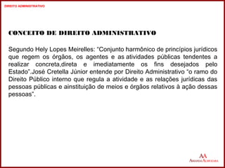CONCEITO DE DIREITO ADMINISTRATIVO 
Segundo Hely Lopes Meirelles: “Conjunto harmônico de princípios jurídicos 
que regem os órgãos, os agentes e as atividades públicas tendentes a 
realizar concreta,direta e imediatamente os fins desejados pelo 
Estado”.José Cretella Júnior entende por Direito Administrativo “o ramo do 
Direito Público interno que regula a atividade e as relações jurídicas das 
pessoas públicas e ainstituição de meios e órgãos relativos à ação dessas 
pessoas”. 
8 
8 
DIREITO ADMINISTRATIVO 
 