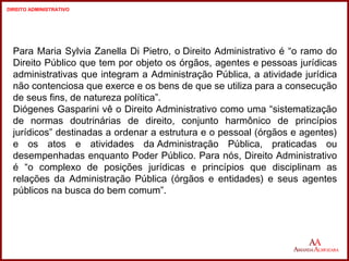 Para Maria Sylvia Zanella Di Pietro, o Direito Administrativo é “o ramo do 
Direito Público que tem por objeto os órgãos, agentes e pessoas jurídicas 
administrativas que integram a Administração Pública, a atividade jurídica 
não contenciosa que exerce e os bens de que se utiliza para a consecução 
de seus fins, de natureza política”. 
Diógenes Gasparini vê o Direito Administrativo como uma “sistematização 
de normas doutrinárias de direito, conjunto harmônico de princípios 
jurídicos” destinadas a ordenar a estrutura e o pessoal (órgãos e agentes) 
e os atos e atividades da Administração Pública, praticadas ou 
desempenhadas enquanto Poder Público. Para nós, Direito Administrativo 
é “o complexo de posições jurídicas e princípios que disciplinam as 
relações da Administração Pública (órgãos e entidades) e seus agentes 
públicos na busca do bem comum”. 
9 
9 
DIREITO ADMINISTRATIVO 
 