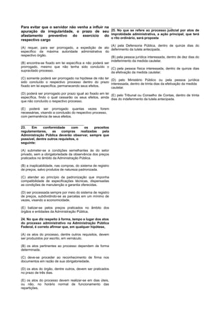 Para evitar que o servidor não venha a influir na
apuração da irregularidade, o prazo de seu
afastamento preventivo do exercício do
respectivo cargo
(A) requer, para ser prorrogado, a expedição de ato
específico da máxima autoridade administrativa do
respectivo órgão.
(B) encontra-se fixado em lei específica e não poderá ser
prorrogado, mesmo que não tenha sido concluído o
supracitado processo.
(C) somente poderá ser prorrogado na hipótese de não ter
sido concluído o respectivo processo dentro do prazo
fixado em lei específica, permanecendo seus efeitos.
(D) poderá ser prorrogado por prazo igual ao fixado em lei
específica, findo o qual cessarão os seus efeitos, ainda
que não concluído o respectivo processo.
(E) poderá ser prorrogado quantas vezes forem
necessárias, visando a conclusão do respectivo processo,
com permanência de seus efeitos.
____________________________________
23. Em conformidade com os preceitos
regulamentares, as compras realizadas pela
Administração Pública deverão observar, sempre que
possível, dentre outros requisitos, o
seguinte:
(A) submeter-se a condições semelhantes às do setor
privado, sem a obrigatoriedade da observância dos preços
praticados no âmbito da Administração Pública.
(B) a inaplicabilidade, nas compras, do sistema de registro
de preços, salvo produtos de natureza padronizada.
(C) atender ao princípio da padronização que imponha
compatibilidade de especificações técnicas, dispensadas
as condições de manutenção e garantia oferecidas.
(D) ser processada sempre por meio do sistema de registro
de preços, subdividindo-se as parcelas em um mínimo de
vezes, visando a economicidade.
(E) balizar-se pelos preços praticados no âmbito dos
órgãos e entidades da Administração Pública.
24. No que diz respeito à forma, tempo e lugar dos atos
do processo administrativo na Administração Pública
Federal, é correto afirmar que, em qualquer hipótese,
(A) os atos do processo, dentre outros requisitos, devem
ser produzidos por escrito, em vernáculo.
(B) os atos pertinentes ao processo dependem de forma
determinada.
(C) deve-se proceder ao reconhecimento de firma nos
documentos em razão de sua obrigatoriedade.
(D) os atos do órgão, dentre outros, devem ser praticados
no prazo de três dias.
(E) os atos do processo devem realizar-se em dias úteis,
ou não, no horário normal de funcionamento das
repartições.
___________________________________
25. No que se refere ao processo judicial por atos de
improbidade administrativa, a ação principal, que terá
o rito ordinário, será proposta
(A) pela Defensoria Pública, dentro de quinze dias do
deferimento da tutela antecipada.
(B) pela pessoa jurídica interessada, dentro de dez dias do
indeferimento da medida cautelar.
(C) pela pessoa física interessada, dentro de quinze dias
da efetivação da medida cautelar.
(D) pelo Ministério Público ou pela pessoa jurídica
interessada, dentro de trinta dias da efetivação da medida
cautelar.
(E) pelo Tribunal ou Conselho de Contas, dentro de trinta
dias do indeferimento da tutela antecipada.
 