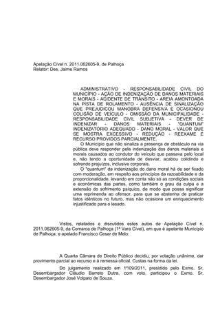 Apelação Cível n. 2011.062605-9, de Palhoça
Relator: Des. Jaime Ramos



                      ADMINISTRATIVO - RESPONSABILIDADE CIVIL DO
                  MUNICÍPIO - AÇÃO DE INDENIZAÇÃO DE DANOS MATERIAIS
                  E MORAIS - ACIDENTE DE TRÂNSITO - AREIA AMONTOADA
                  NA PISTA DE ROLAMENTO - AUSÊNCIA DE SINALIZAÇÃO
                  QUE PREJUDICOU MANOBRA DEFENSIVA E OCASIONOU
                  COLISÃO DE VEÍCULO - OMISSÃO DA MUNICIPALIDADE -
                  RESPONSABILIDADE CIVIL SUBJETIVA - DEVER DE
                  INDENIZAR        -     DANOS     MATERIAIS    -   "QUANTUM"
                  INDENIZATÓRIO ADEQUADO - DANO MORAL - VALOR QUE
                  SE MOSTRA EXCESSIVO - REDUÇÃO - REEXAME E
                  RECURSO PROVIDOS PARCIALMENTE.
                      O Município que não sinaliza a presença de obstáculo na via
                  pública deve responder pela indenização dos danos materiais e
                  morais causados ao condutor do veículo que passava pelo local
                  e, não tendo a oportunidade de desviar, acabou colidindo e
                  sofrendo prejuízos, inclusive corporais.
                      O "quantum" da indenização do dano moral há de ser fixado
                  com moderação, em respeito aos princípios da razoabilidade e da
                  proporcionalidade, levando em conta não só as condições sociais
                  e econômicas das partes, como também o grau da culpa e a
                  extensão do sofrimento psíquico, de modo que possa significar
                  uma reprimenda ao ofensor, para que se abstenha de praticar
                  fatos idênticos no futuro, mas não ocasione um enriquecimento
                  injustificado para o lesado.



             Vistos, relatados e discutidos estes autos de Apelação Cível n.
2011.062605-9, da Comarca de Palhoça (1ª Vara Cível), em que é apelante Município
de Palhoça, e apelado Francisco Cesar de Melo:



            A Quarta Câmara de Direito Público decidiu, por votação unânime, dar
provimento parcial ao recurso e à remessa oficial. Custas na forma da lei.
          Do julgamento realizado em 1º/09/2011, presidido pelo Exmo. Sr.
Desembargador Cláudio Barreto Dutra, com voto, participou o Exmo. Sr.
Desembargador José Volpato de Souza.
 