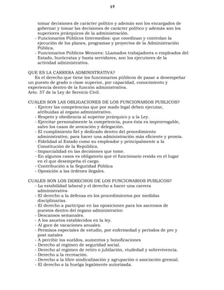 17
tomar decisiones de carácter político y además son los encargados de
gobernar y tomar las decisiones de carácter político y además son los
superiores jerárquicos de la administración.
- Funcionarios Públicos Intermedios: que coordinan y controlan la
ejecución de los planes, programas y proyectos de la Administración
Pública.
- Funcionarios Públicos Menores: LLamados trabajadores o empleados del
Estado, burócratas y hasta servidores, son los ejecutores de la
actividad administrativa.
QUE ES LA CARRERA ADMINISTRATIVA?
Es el derecho que tiene los funcionarios públicos de pasar a desempeñar
un puesto de grado o clase superior, por capacidad, conocimiento y
experiencia dentro de la función administrativa.
Arto. 57 de la Ley de Servicio Civil.
CUALES SON LAS OBLIGACIONES DE LOS FUNCIONARIOS PUBLICOS?
- Ejercer las competencias que por mado legal deben ejecutar,
atribuidas al organo administrativo.
- Respeto y obediencia al superior jerárquico y a la Ley.
- Ejercitar personalmente la competencia, pues ésta es improrrogable,
salvo los casos de avocación y delegación.
- El cumplimiento fiel y dedicado dentro del procedimiento
administrativo, para hacer una administración más eficiente y pronta.
- Fidelidad al Estado como su empleador y principalmente a la
Constitución de la República.
- Imparcialidad en las decisiones que tome.
- En algunos casos es obligatorio que el funcionario resida en el lugar
en el que desempeña el cargo.
- Contribución a la Seguridad Pública
- Oposición a las órdenes ilegales.
CUALES SON LOS DERECHOS DE LOS FUNCIONARIOS PUBLICOS?
- La estabilidad laboral y el derecho a hacer una carrera
administrativa
- El derecho a la defensa en los procedimientos por medidas
disciplinarias.
- El derecho a participar en las oposiciones para los ascensos de
puestos dentro del órgano administrativo
- Descansos semanales.
- A los asuetos establecidos en la ley.
- Al goce de vacaciones anuales.
- Permisos especiales de estudio, por enfermedad y períodos de pre y
post natales
- A percibir los sueldos, aumentos y bonoficaciones
- Derecho al regimen de seguridad social.
- Derecho al regimen de retiro o jubilación, viudedad y sobrevivencia.
- Derecho a la recreación.
- Derecho a la libre sindicalización y agrupación o asociación gremial.
- El derecho a la huelga legalmente autorizada.
 