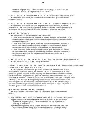34
necesite tal prestación y los usuarios deben pagar el precio de una
tarifa autorizada por la prestación del mismo.
CUANDO SE DA LA PRESTACION DIRECTA DE LOS SERVICIOS PUBLICOS?
Cuando son prestados por la Administración Pública y sus entidades
descentralizadas.
CUANDO SE DA LA PRESTACION INDIRECTA DE LOS SERVICIOS PUBLICOS?
Cuando son prestados a través de personas individuales o jurídicas
particulares, por medio de concesiones administrativas, mediante la cual se
le otorga a los particulares la facultad de prestar servicios públicos.
QUE ES LA CONCESION?
es un acto mixto compuesto de tres elementos:
- Es un acto reglamentario, pues en el mismo se fijan las normas a que
necesariamente se deben condicionar la organización y funcionamiento
del servicio público.
- Es un acto condición, pues es el que condiciona como su nombre lo
indica, las atribuciones que debe cumplir el consecionario de las
facultades que la ley le otorga, así como de las obligaciones.
- Es un contrato, pues implica las cláusulas, por medio de las cuales
la administración otorga la concesión y en donde se fijan derechos y
obligaciones tanto de las empresas concesionarias como de la
administración.
COMO SE REGULA EL OTORGAMIENTO DE LAS CONCESIONES EN GUATEMALA?
En los artículos 32 y 33 del Código Municipal.
SEÑALE LO REGULADO EN LAS LEYES DE GUATEMALA A LA INTERVENCION DE LOS
SERVICIOS PUBLICOS EN GUATEMALA:
En Guatemala, los servicios públicos pueden ser intervenidos, lo que
encontramos regulado dentro del artículo 120 de la Constitución, el cual
establece que en caso de fuerza mayor y por tiempo estrictamente necesario,
puede intervenir empresas que prestan servicios publicos esenciales para la
comunidad, cuando se obstaculize su funcionamiento. También se regula en el
artículo 34 del Código Municipal el procedimiento para la intervención de
servicios públicos municipales. Asi como el artículo 35 del citado Código
que establece los supuestos que deben darse para que el órgano ejercite la
facultad que tiene de revocar las concesiones.
QUE SON LAS EMPRESAS DEL ESTADO?
estas entidades constituyen uno de los medios de intervención del
estado.
CUALES SON LAS REGLAS QUE RIGEN PARA ESTA CLASE DE EMPRESAS?
a) por actuar en el campo eminentemente privado, el estado acepa
someterse en principio al Derecho Privado y a las reglas de la
oferta y la demanda.
b) el estado sigue actuando con su soberanía, es decir que continúa
actuando como estado y no abandona todas sus prerrogativas y
 