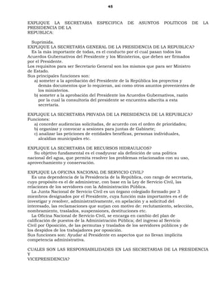 45
EXPLIQUE LA SECRETARIA ESPECIFICA DE ASUNTOS POLITICOS DE LA
PRESIDENCIA DE LA
REPUBLICA:
Suprimida.
EXPLIQUE LA SECRETARIA GENERAL DE LA PRESIDENCIA DE LA REPUBLICA?
Es la más importante de todas, es el conducto por el cual pasan todos los
Acuerdos Gubernativos del Presidente y los Ministerios, que deben ser firmados
por el Presidente.
Los requisitos para ser Secretario General son los mismos que para ser Ministro
de Estado.
Sus principales funciones son:
a) someter a la aprobación del Presidente de la República los proyectos y
demás documentos que lo requieran, así como otros asuntos provenientes de
los ministerios.
b) someter a la aprobación del Presidente los Acuerdos Gubernativos, razón
por la cual la consultoría del presidente se encuentra adscrita a esta
secretaría.
EXPLIQUE LA SECRETARIA PRIVADA DE LA PRESIDENCIA DE LA REPUBLICA?
Funciones:
a) conceder audiencias solicitadas, de acuerdo con el orden de prioridades;
b) organizar y convocar a sesiones para juntas de Gabinete;
c) analizar las peticiones de entidades benéficas, personas individuales,
alcaldías municipales etc.
EXPLIQUE LA SECRETARIA DE RECURSOS HIDRAULICOS?
Su objetivo fundamental es el coadyuvar ala definición de una política
nacional del agua, que permita resolver los problemas relacionados con su uso,
aprovechamiento y conservación.
EXPLIQUE LA OFICINA NACIONAL DE SERVICIO CIVIL?
Es una dependencia de la Presidencia de la República, con rango de secretaría,
cuyo propósito es el de administrar, con base en la Ley de Servicio Civil, las
relaciones de los servidores con la Administración Pública.
La Junta Nacional de Servicio Civil es un órgano colegiado formado por 3
miembros designados por el Presidente, cuya función más importantes es el de
investigar y resolver, administrativamente, en apelación y a solicitud del
interesado, las reclamaciones que surjan con motivo de: reclutamiento, selección,
nombramiento, traslados, suspensiones, destituciones etc.
La Oficina Nacional de Servicio Civil, se encarga en cambio del plan de
calificación de puestos de la Administración Pública; del ingreso al Servicio
Civil por Oposición, de las permutas y traslados de los servidores públicos y de
los despidos de los trabajadores por oposición.
Sus funciones son: Ayudar al Presidente en aspectos que no llevan implícita
competencia administrativa.
CUALES SON LAS RESPONSABILIDADES EN LAS SECRETARIAS DE LA PRESIDENCIA
Y
VICEPRESIDENCIA?
 