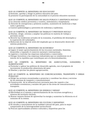 48
QUE LE COMPETE AL MINISTERIO DE EDUCACION?
a) formular, aprobar y dirigir la política educativa del país;
b) promover la participación de la comunidad en el proceso educativo nacional;
QUE LE COMPETE AL MINISTERIO DE SALUD PUBLICA Y ASISTENCIA SOCIAL?
a) La atención médica preventiva y curativa, ambulatoria y hospitalaria;
b) Atención de emergencias y primeros auxilios, suministro de medicinas a bajo
costo o gratuitas;
c) Control epidemiológico y preventivo de endemias y epidemias;
QUE LE COMPETE AL MINISTERIO DE TRABAJO Y PREVISION SOCIAL?
a) Diseñar, dirigir, orientar y ampliar las políticas en materia de trabajo y
previsión social;
b) Revertir las tendencias actuales de la economía, el problema del desempleo y
la superación del subempleo;
c) Reducción de la edad de retiro del empleado que se desenvuelve dentro del
sistema productivo;
QUE LE COMPETE AL MINISTERIO DE ECONOMIA?
a) Lograr el mejor aprovechamiento de los recurson nacionales, fomentar,
desarrollar y expandir el comercio nacional e internacional;
b) registrar y controlar las empresas industriales y comerciales;
c) Otorgar incentivos a las empresas industriales que se establezcan en el
interior de la república que contribuyan así a la descentralización;
QUE LE COMPETE AL MINISTERIO DE AGRICULTURA, GANADERIA Y
ALIMENTACION?
a) Formular y aplicar las políticas de desarrollo agrícola, con el propósito de
incrementar la producción alimentaria del país;
b) Diseñar y ejecutar los planes agropecuarios;
QUE LE COMPETE AL MINISTERIO DE COMUNICACIONES, TRANSPORTE Y OBRAS
PUBLICAS?
a) Dirigir las acciones encaminadas a proyectar y coordinar las obras y servicios
de los sistemas de trasporte y comunicaciones;
b) Construcción de la infraestructura necesaria para dar soporte a las
actividades económicas y sociales del país en las áreas de comunicaciones y
transporte.
QUE LE COMPETE AL MINISTERIO DE ENERGIA Y MINAS?
a) Efectividad en el manejo y aprovechamiento de los recursos energéticos y
mineros del territorio naciona;
b) Buscar mejores formas de aprovechar la energía y aumentar la eficiencia en el
consumo de la misma.
QUE LE COMPETE AL MINISTERIO DE CULTURA Y DEPORTES?
a) El estudio y conocimiento de la realidad cultural del país, para la mejor
comprensión de la heterogeneidad sociocultural:
b) Procura oportunidades artístico-culturales y deportivas para los
 