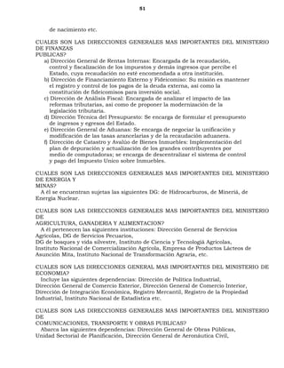 51
de nacimiento etc.
CUALES SON LAS DIRECCIONES GENERALES MAS IMPORTANTES DEL MINISTERIO
DE FINANZAS
PUBLICAS?
a) Dirección General de Rentas Internas: Encargada de la recaudación,
control y fiscalización de los impuestos y demás ingresos que percibe el
Estado, cuya recaudación no esté encomendada a otra institución.
b) Dirección de Financiamiento Externo y Fideicomiso: Su misión es mantener
el registro y control de los pagos de la deuda externa, así como la
constitución de fideicomisos para inversión social.
c) Dirección de Análisis Fiscal: Encargada de analizar el impacto de las
reformas tributarias, así como de proponer la modernización de la
legislación tributaria.
d) Dirección Técnica del Presupuesto: Se encarga de formular el presupuesto
de ingresos y egresos del Estado.
e) Dirección General de Aduanas: Se encarga de negociar la unificación y
modificación de las tasas arancelarias y de la recaudación aduanera.
f) Dirección de Catastro y Avalúo de Bienes Inmuebles: Implementación del
plan de depuración y actualización de los grandes contribuyentes por
medio de computadoras; se encarga de descentralizar el sistema de control
y pago del Impuesto Unico sobre Inmuebles.
CUALES SON LAS DIRECCIONES GENERALES MAS IMPORTANTES DEL MINISTERIO
DE ENERGIA Y
MINAS?
A él se encuentran sujetas las siguientes DG: de Hidrocarburos, de Mineríá, de
Energía Nuclear.
CUALES SON LAS DIRECCIONES GENERALES MAS IMPORTANTES DEL MINISTERIO
DE
AGRICULTURA, GANADERIA Y ALIMENTACION?
A él pertenecen las siguientes instituciones: Dirección General de Servicios
Agrícolas, DG de Servicios Pecuarios,
DG de bosques y vida silvestre, Instituto de Ciencia y Tecnologíá Agrícolas,
Instituto Nacional de Comercialización Agrícola, Empresa de Productos Lácteos de
Asunción Mita, Instituto Nacional de Transformación Agraria, etc.
CUALES SON LAS DIRECCIONES GENERAL MAS IMPORTANTES DEL MINISTERIO DE
ECONOMIA?
Incluye las siguientes dependencias: Dirección de Política Industrial,
Dirección General de Comercio Exterior, Dirección General de Comercio Interior,
Dirección de Integración Económica, Registro Mercantil, Registro de la Propiedad
Industrial, Instituto Nacional de Estadística etc.
CUALES SON LAS DIRECCIONES GENERALES MAS IMPORTANTES DEL MINISTERIO
DE
COMUNICACIONES, TRANSPORTE Y OBRAS PUBLICAS?
Abarca las siguientes dependencias: Dirección General de Obras Públicas,
Unidad Sectorial de Planificación, Dirección General de Aeronáutica Civil,
 