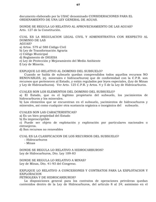 67
documento elaborado por la USAC denominado CONSIDERACIONES PARA EL
ORDENAMIENTO DE UNA LEY GENERAL DE AGUAS.
DONDE SE REGULA LO RELATIVO AL APROVECHAMIENTO DE LAS AGUAS?
Arto. 127 de la Constitución.
CUAL ES LA REGULACION LEGAL CIVIL Y ADMINISTRATIVA CON RESPECTO AL
DOMINIO DE LAS
AGUAS?
a) Artos. 579 al 588 Código Civil
b) Ley de Transformación Agraria
c) Código Municipal
d) Reglamento de DIGESA
e) Ley de Protección y Mejoramiento del Medio Ambiente
f) Ley de Minería.
EXPLIQUE LO RELATIVO AL DOMINIO DEL SUBSUELO?
Cuando se habla de subsuelo quedan comprendidos todos aquellos recursos NO
RENOVABLES, (ej. minerales e hidrocarburos) que de conformidad con la C.P.R. son
recursos que pertenecen al Estado, y están regulados por leyes especiales, (Ley de Minas
y Ley de Hidrocarburos). Ver Arto. 125 C.P.R. y Artos. 4 y 5 de la Ley de Hidrocarburos.
CUALES SON LOS ELEMENTOS DEL DOMINIO DEL SUBSUELO?
a) El Estado, que es el legítimo propietario del subsuelo, los yacimientos de
hidrocarburos y los minerales.
b) Los elementos que se encuentran en el subsuelo, yacimientos de hidrocarburos y
minerales, así como cualquier otra sustancia orgánica o inorgánica del subsuelo.
CUALES SON LAS CARACTERISTICAS?
a) Es un bien propiedad del Estado
b) Es imprescriptible
c) Puede ser objeto de explotación y exploración por particulares nacionales o
extranjeros.
d) Son recursos no renovables
CUAL ES LA CLASIFICACION DE LOS RECURSOS DEL SUBSUELO?
- Hidrocarburos
- Minas
DONDE SE REGULA LO RELATIVO A HIDROCARBUROS?
Ley de Hidrocarburos, Dto. Ley 109-83
DONDE SE REGULA LO RELATIVO A MINAS?
Ley de Minas, Dto. 41-93 del Congreso.
EXPLIQUE LO RELATIVO A CONCESIONES Y CONTRATOS PARA LA EXPLOTACION Y
EXPLORACION
PETROLERA Y DE HIDROCARBUROS?
La disposiciones general para los contratos de operaciones petroleras quedan
contenidos dentro de la Ley de Hidrocarburos, del articulo 8 al 24; asimismo en el
 