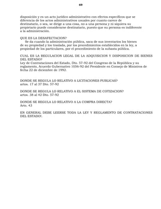 69
disposición y es un acto jurídico administrativo con efectos específicos que se
diferencia de los actos administrativos usuales por cuanto carece de
destinatario, o sea, se dirige a una cosa, no a una persona y ni siquiera su
propietario puede considerarse destinatario, puesto que su persona es indiferente
a la administración.
QUE ES LA DESAFECTACION?
Se da cuando la administración pública, saca de sus inventarios los bienes
de su propiedad y los traslada, por los procedimientos establecidos en la ley, a
propiedad de los particulares, por el procedimiento de la subasta pública.
CUAL ES LA REGULACION LEGAL DE LA ADQUISICION Y DISPOSICION DE BIENES
DEL ESTADO?
Ley de Contrataciones del Estado, Dto. 57-92 del Congreso de la República y su
reglamento, Acuerdo Gubernativo 1056-92 del Presidente en Consejo de Ministros de
fecha 22 de diciembre de 1992.
DONDE SE REGULA LO RELATIVO A LICITACIONES PUBLICAS?
artos. 17 al 37 Dto. 57-92
DONDE SE REGULA LO RELATIVO A EL SISTEMA DE COTIZACION?
artos. 38 al 42 Dto. 57-92
DONDE SE REGULA LO RELATIVO A LA COMPRA DIRECTA?
Arto. 43
EN GENERAL DEBE LEERSE TODA LA LEY Y REGLAMENTO DE CONTRATACIONES
DEL ESTADO!.
 