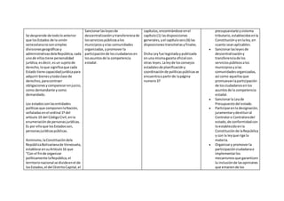 Se desprende de todoloanterior
que losEstados de la unión
venezolananosonsimples
divisionesgeográficasy
administrativasdelaRepública,cada
unode ellostiene personalidad
jurídica,esdecir,esun sujetode
derecho,loque significaque cada
Estado tiene capacidadjurídicapara
adquirirbienesytodaclase de
derechos,paracontraer
obligacionesycomparecerenjuicio,
como demandante ycomo
demandado.
Los estadossonlasentidades
políticasque componenlaNación,
señaladasenel ordinal 1º del
artículo 19 del CódigoCivil,enla
enumeraciónde personasjurídicas.
Es por elloque losEstadosson,
personasjurídicaspúblicas.
Asimismo,laConstitucióndela
RepúblicaBolivarianade Venezuela,
establece ensuArtículo16 que
“Con el finde organizar
políticamente laRepública,el
territorionacional se divideenel de
losEstados,el del DistritoCapital,el
Sancionarlasleyesde
descentralizaciónytransferenciade
losservicios públicosalos
municipiosyalas comunidades
organizadas,ypromoverla
participaciónde losciudadanosen
losasuntosde la competencia
estadal.
capítulos,encontrándose enel
capítulo(1) lasdisposiciones
generales,yel capítuloseis(6) las
disposicionestransitoriasyfinales.
Dicha Leyfue legisladaypublicada
enuna mismagaceta oficial con
otras leyes. Laleyde losconsejos
estadalesde planificacióny
coordinaciónde políticaspúblicasse
encuentraa partirde lapágina
numero37
presupuestarioysistema
tributario,establecidosenla
Constituciónyenlaley,en
cuanto seanaplicables.
 Sancionarlasleyesde
descentralizacióny
transferenciade los
serviciospúblicosalos
municipiosyalas
comunidadesorganizadas,
así como aquellasque
promuevanlaparticipación
de losciudadanosenlos
asuntosde la competencia
estadal.
 Sancionarla Leyde
Presupuestodel estado.
 Participarenla designación,
juramentarydestituiral
Contraloro Contraloradel
estado,de conformidadcon
loestablecidoenla
Constituciónde laRepública
y con la leyque rige la
materia.
 Organizary promoverla
participaciónciudadanae
implementarlos
mecanismosque garanticen
la inclusiónde lasopiniones
que emanende los
 