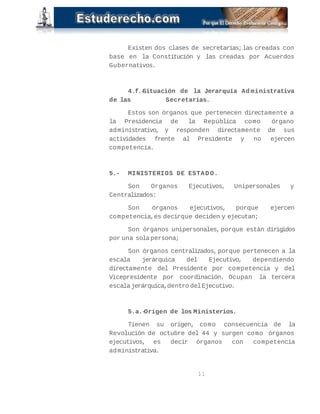 Existen dos clases de secretarias; las creadas con 
base en la Constitución y las creadas por Acuerdos 
Gubernativos. 
4.f.-Situación de la Jerarquía Ad ministrativa 
de las Secretarias. 
Estos son órganos que pertenecen directamente a 
la Presidencia de la República como órgano 
administrativo, y responden directamente de sus 
actividades frente al Presidente y no ejercen 
competencia. 
5.- MINISTERIOS DE ESTAD O. 
Son Organos Ejecutivos, Unipersonales y 
Centralizados: 
Son órganos ejecutivos, porque ejercen 
competencia, es decir que deciden y ejecutan; 
Son órganos unipersonales, porque están dirigidos 
por una sola persona; 
Son órganos centralizados, porque pertenecen a la 
escala jerárquica del Ejecutivo, dependiendo 
directamente del Presidente por competencia y del 
Vicepresidente por coordinación. Ocupan la tercera 
escala jerárquica, dentro del Ejecutivo. 
5.a.-Origen de los Ministerios. 
Tienen su origen, como consecuencia de la 
Revolución de octubre del 44 y surgen como órganos 
ejecutivos, es decir órganos con competencia 
administrativa. 
11 
 