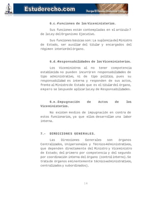 6.c.-Funciones de los Viceministerios. 
Sus funciones están contempladas en el artículo 7 
de la Ley del Organismo Ejecutivo. 
Sus funciones básicas son: La suplencia del Ministro 
de Estado, ser auxiliar del titular y encargados del 
régimen interior del órgano. 
6.d.-Responsabilidades de los Viceministerios. 
Los Viceministros al no tener competencia 
establecida no pueden incurrir en responsabilidades de 
tipo administrativo, ni de tipo político, pues su 
responsabilidad es interna y responden de sus actos, 
frente al Ministro de Estado que es el titular del órgano, 
empero se les puede aplicar la Ley de Responsabilidades. 
6.e.-Impugnación de Actos de los 
Viceministerios. 
No existen medios de impugnación en contra de 
estos funcionarios, ya que ellos desarrollan una labor 
interna. 
7.- DIRECCIONES GENERALES. 
Las Direcciones Generales son órganos 
Centralizados, Unipersonales y Técnico-Administrativos, 
que dependen directamente del Ministro y Viceministro 
de Estado; del primero por competencia y del segundo 
por coordinación interna del órgano (control interno). Se 
trata de órganos eminentemente técnico-administrativos, 
centralizados y subordinados). 
14 
 