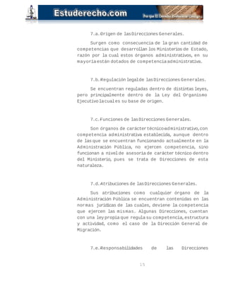 7.a.-Origen de las Direcciones Generales. 
Surgen como consecuencia de la gran cantidad de 
competencias que desarrollan los Ministerios de Estado, 
razón por la cual estos órganos administrativos, en su 
mayoría están dotados de competencia administrativa. 
7.b.-Regulación legal de las Direcciones Generales. 
Se encuentran reguladas dentro de distintas leyes, 
pero principalmente dentro de la Ley del Organismo 
Ejecutivo la cual es su base de origen. 
7.c.-Funciones de las Direcciones Generales. 
Son órganos de carácter técnico-administrativo, con 
competencia administrativa establecida, aunque dentro 
de las que se encuentran funcionando actualmente en la 
Administración Pública, no ejercen competencia, sino 
funcionan a nivel de asesoría de carácter técnico dentro 
del Ministerio, pues se trata de Direcciones de esta 
naturaleza. 
7.d.-Atribuciones de las Direcciones Generales. 
Sus atribuciones como cualquier órgano de la 
Administración Pública se encuentran contenidas en las 
normas jurídicas de las cuales, deviene la competencia 
que ejercen las mismas. Algunas Direcciones, cuentan 
con una ley propia que regula su competencia, estructura 
y actividad, como el caso de la Dirección General de 
Migración. 
7.e.-Responsabilidades de las Direcciones 
15 
 