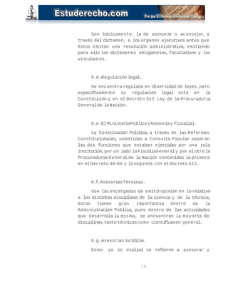 Son básicamente, la de asesorar o aconsejar, a 
través del dictamen, a los órganos ejecutivos antes que 
éstos emitan una resolución administrativa, emitiendo 
para ello los dictámenes obligatorios, facultativos y los 
vinculantes. 
8.d.-Regulación legal. 
Se encuentra regulada en diversidad de leyes, pero 
específicamente su regulación legal está en la 
Constitución y en el Decreto 512 Ley de la Procuraduría 
General de la Nación. 
8.e.-El Ministerio Público (Asesoría y Fiscalía). 
La Constitución Política, a través de las Reformas 
Constitucionales, sometidas a Consulta Popular separan 
las dos funciones que estaban ejercidas por una sola 
institución, por un lado la Fiscalía General y por el otro la 
Procuraduría General de la Nación contenidas la primera 
en el Decreto 40-94 y la segunda con el Decreto 512. 
8.f.-Asesorias Técnicas. 
Son las encargadas de emitir opinión en lo relativo 
a las distintas disciplinas de la ciencia y de la técnica, 
éstas tienen gran importancia dentro de la 
Administración Pública, pues dentro de las actividades 
que desarrolla la misma, se encuentran la mayoría de 
disciplinas, tanto técnicas como científicas en general. 
8.g.-Asesorias Jurídicas. 
Como ya se explicó se refieren a asesorar y 
19 
 